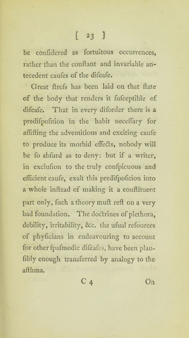 be confidered as fortuitous occurrences, rather than the conftant and invariable an- tecedent caufes of the difeafe. Great ftrefs has been laid on that hate of the body that renders it fufceptible of difeafe. That in every diforder there is a predifpofition in the habit necefiary for affifting the adventitious and exciting caufe to produce its morbid effects, nobody will be fo abfurd as to deny: but if a writer, in exclufion to the truly confpicuous and efficient caufe, exalt this predifpofition into a whole inftead of making it a conftituer.t part only, fuch a theory muft reft on a very bad foundation. The doctrines of plethora, debility, irritability, &c. the ufual refources of phyficians in endeavouring to account for other fpafmodic difeafes, have been plau- fibly enough transferred by analogy to the afthma. c4 On