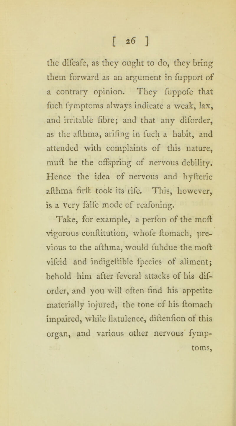 the difeafe, as they ought to do, they bring them forward as an argument in fupport of a contrary opinion. They fuppofe that fuch fymptoms always indicate a weak, lax, and irritable fibre; and that any diforder, as the afthma, ariling in fuch a habit, and attended with complaints of this nature, mull be the offspring of nervous debility. Hence the idea of nervous and hyfteric afthma firft took its rife. This, however, is a very falfe mode of rcafoning. Take, for example, a perfon of the moft vigorous conftitution, whofe ftomach, pre- vious to the afthma, would fubdue the moft vifcid and indigeftible fpecies of aliment; behold him after feveral attacks of his dif- order, and you will often find his appetite materially injured, the tone of his ftomach impaired, while flatulence, diftenfion of this organ, and various other nervous fymp- toms.