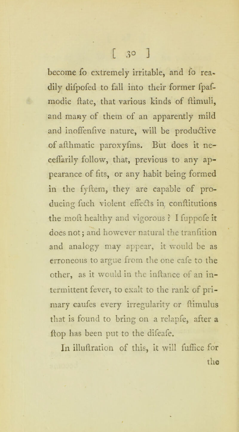 become fo extremely irritable, and fo rea- dily difpofed to fall into their former fpaf- modic date, that various kinds of ftimuli, and many of them of an apparently mild and inoffenfive nature, will be productive of afthmatic paroxyfms. But does it ne- ceffarily follow, that, previous to any ap- pearance of fits, or any habit being formed in the fyftem, they are capable of pro- ducing fuch violent effeCts in, conftitutions the moft healthy and vigorous ? 1 fuppofe it does not; and however natural the tranfition and analogy may appear, it would be as erroneous to argue from the one cafe to the other, as it would in the inftance of an in- termittent fever, to exalt to the rank of pri- mary caufes every irregularity or ftimulus that is found to bring on a relapfe, after a Hop has been put to the difeafe. In illuftration of this, it will fuffice for the