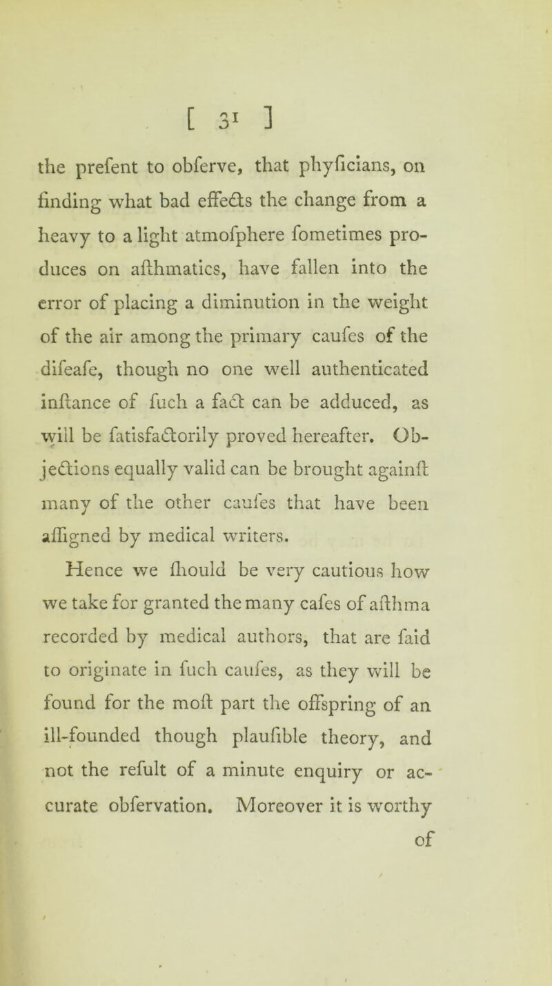 the prefent to obferve, that phyficians, on finding what bad effects the change from a heavy to a light atmofphere fometimes pro- duces on afthmatics, have fallen into the error of placing a diminution in the weight of the air among the primary caufes of the difeafe, though no one well authenticated inftance of fuch a fact can be adduced, as will be fatisfadtorily proved hereafter. Ob- jections equally valid can be brought againfl many of the other caufes that have been affigned by medical writers. Hence we fhould be very cautious how we take for granted the many cafes of afthma recorded by medical authors, that are faid to originate in fuch caufes, as they will be found for the moft part the offspring of an ill-founded though plaufible theory, and not the refult of a minute enquiry or ac- curate obfervation. Moreover it is worthy of