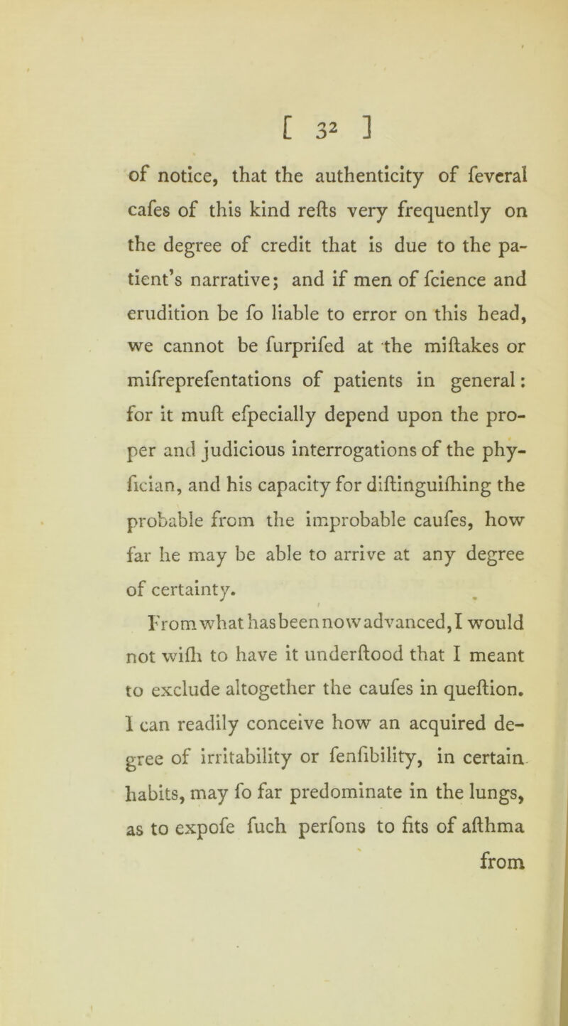 [ 3^ ] of notice, that the authenticity of fevcral cafes of this kind refts very frequently on the degree of credit that is due to the pa- tient’s narrative; and if men of fcience and erudition be fo liable to error on this head, we cannot be furprifed at the miftakes or mifreprefentations of patients in general: for it muft efpecially depend upon the pro- per and judicious interrogations of the phy- fioian, and his capacity for diftinguifhing the probable from the improbable caufes, how far he may be able to arrive at any degree of certainty. t From what hasbeennovv advanced,I would not wifh to have it utiderftood that I meant to exclude altogether the caufes in queftion. 1 can readily conceive how an acquired de- gree of irritability or fenfibility, in certain habits, may fo far predominate in the lungs, as to expofe fuch perfons to fits of afthma from