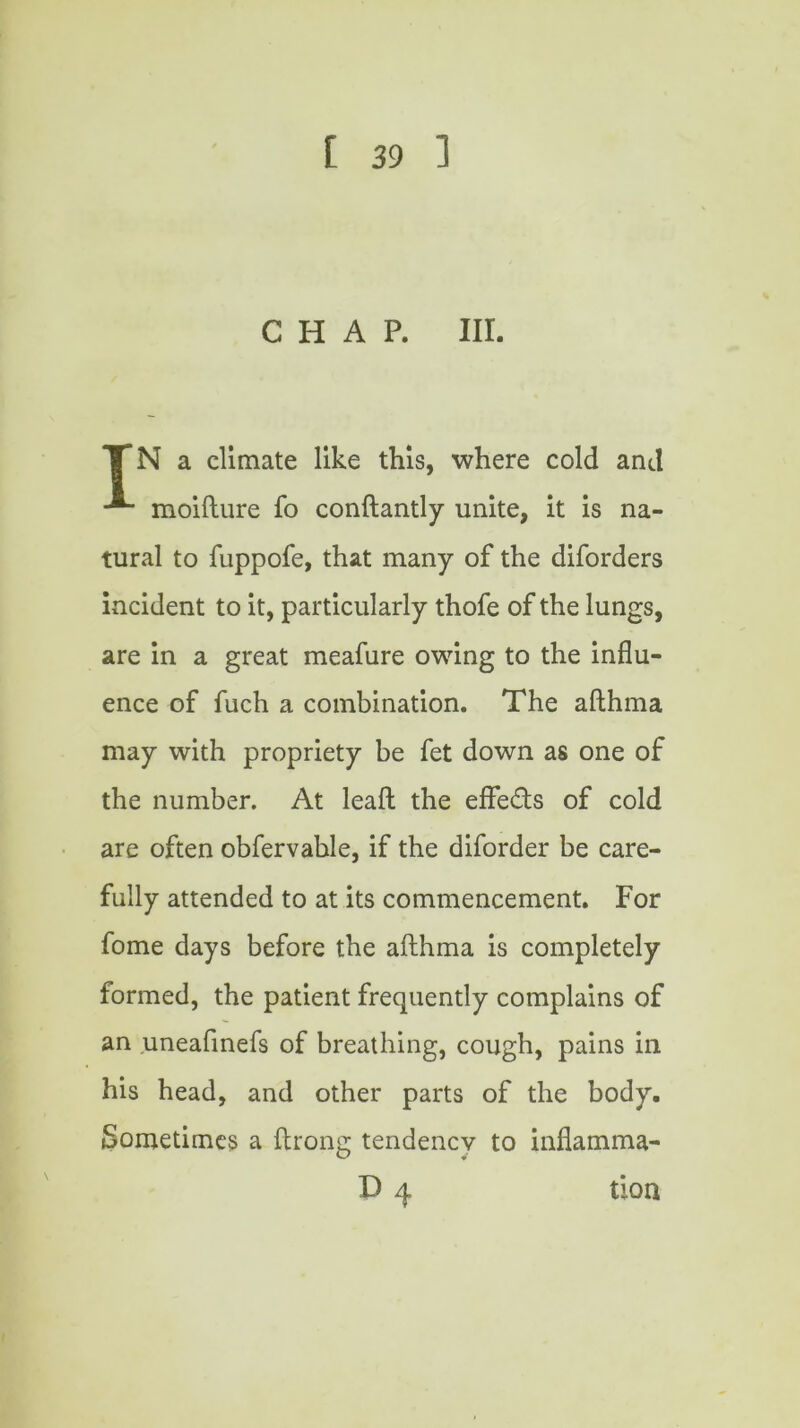 CHAP. III. TN a climate like this, where cold and moifture fo conftantly unite, it is na- tural to fuppofe, that many of the diforders incident to it, particularly thofe of the lungs, are in a great meafure owing to the influ- ence of fuch a combination. The afthma may with propriety be fet down as one of the number. At leaft the effeds of cold are often obfervable, if the diforder be care- fully attended to at its commencement. For fome days before the afthma is completely formed, the patient frequently complains of an uneafmefs of breathing, cough, pains in his head, and other parts of the body. Sometimes a ftrong tendency to inflamma- D 4 tlon