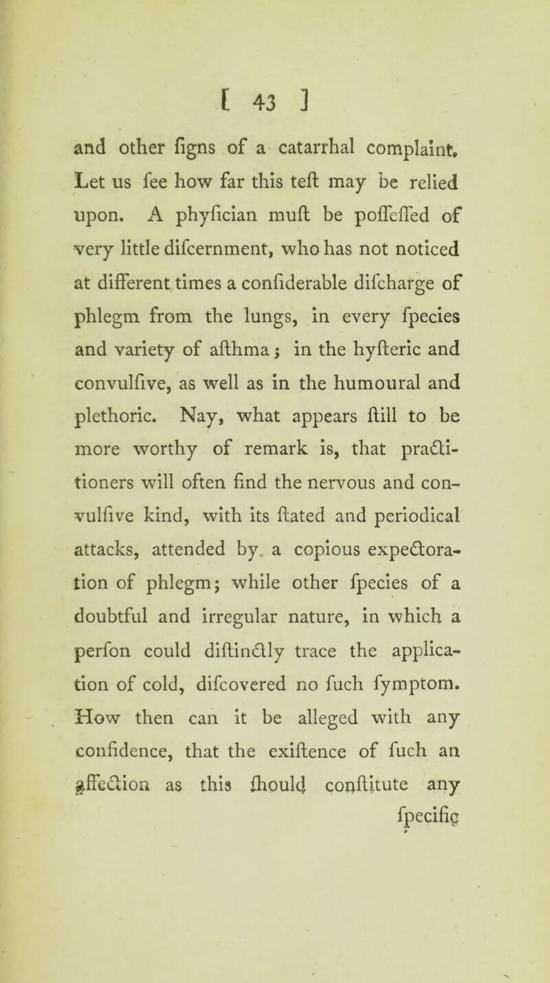 and other figns of a catarrhal complaint. Let us fee how far this teft may be relied upon. A phyfician muft be poffeffed of very little difcernment, who has not noticed at different times a confiderable difcharge of phlegm from the lungs, in every fpecies and variety of afthma; in the hyfteric and convulfive, as well as in the humoural and plethoric. Nay, what appears hill to be more worthy of remark is, that practi- tioners will often find the nervous and con- vulfive kind, with its hated and periodical attacks, attended by. a copious expectora- tion of phlegm; while other fpecies of a doubtful and irregular nature, in which a perfon could diftinClly trace the applica- tion of cold, difcovered no fuch fymptom. How then can it be alleged with any confidence, that the exiftence of fuch an &ffeCtion as this fhoulcj conhitute any fpecifiq