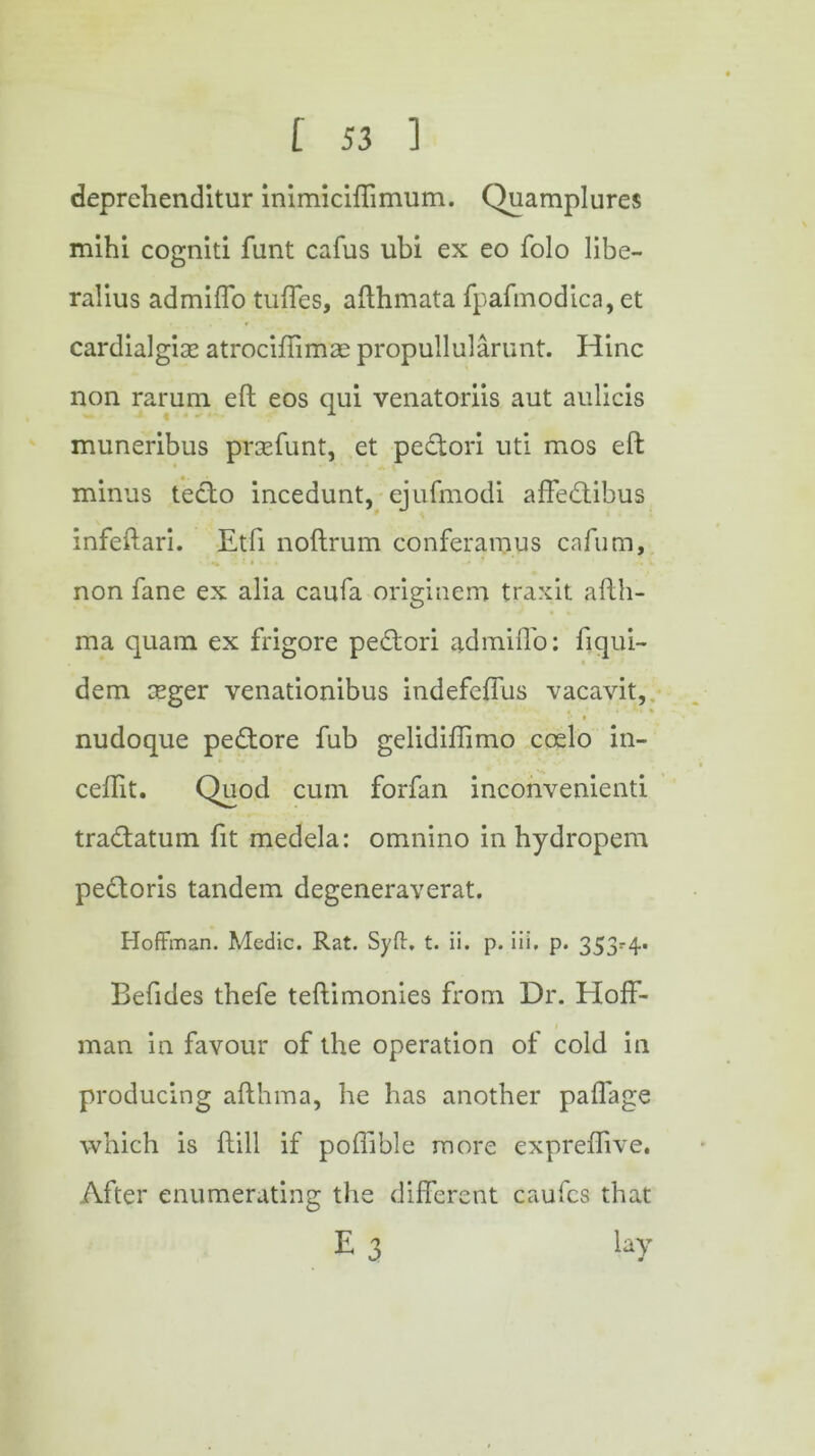 deprehenditur inimiciffimum. Quamplures mihi cogniti fant cafus ubi ex eo folo libe- ralius admiffo tufTes, afthmata fpafinodica, et cardialgise atrociffimae propullularunt. Hinc non rarum eft eos qui venatoriis aut aulicis muneribus prtefunt, et pedori uti mos eft minus tedo incedunt, ejufmodi affedihus infeftari. Etfi noftrum conferamus cafum, «* '. i # » - » u * w • *• V non fane ex alia caufa originem traxit afth- ma quam ex frigore pedori admiffo: fiqui- dem ceger venationibus indefeffus vacavit, •• ► nudoque pedore fub gelidiffimo coelo in- ceflit. Quod cum forfan inconvenienti tradatum fit medela: omnino in hydropem pedoris tandem degeneraverat. Hoffman. Medic. Rat. Syft. t. ii. p. iii. p. 353^4. Befides thefe teftimonies from Dr. Hoff- man in favour of the operation of cold in producing afthma, he has another paffage which is ftill if poffible more expreffive. After enumerating the different caufcs that E 3 lay