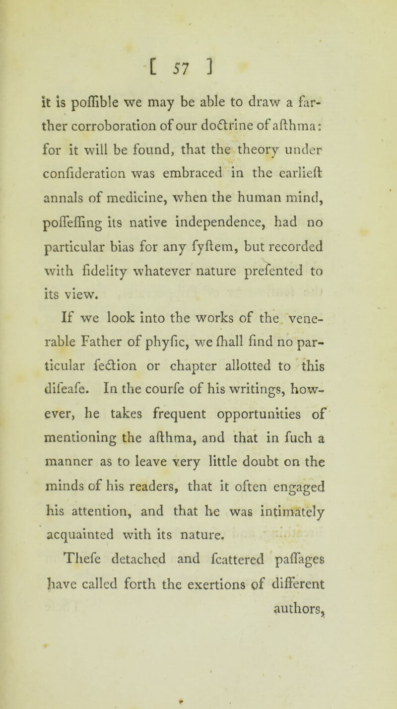 it is poffible we may be able to draw a far- ther corroboration of our do&rine of afthma: for it will be found, that the theory under confideration was embraced in the earlieft annals of medicine, when the human mind, poflefling its native independence, had no particular bias for any fyftem, but recorded with fidelity whatever nature prefented to its view'. If we look into the works of the vene- rable Father of phyfic, we fhall find no par- ticular fe&ion or chapter allotted to this difeafe. In the courfe of his writings, how- ever, he takes frequent opportunities of mentioning the afthma, and that in fuch a manner as to leave very little doubt on the minds of his readers, that it often engaged his attention, and that he was intimately acquainted with its nature. Thefe detached and fcattered paflages have called forth the exertions of different authors,