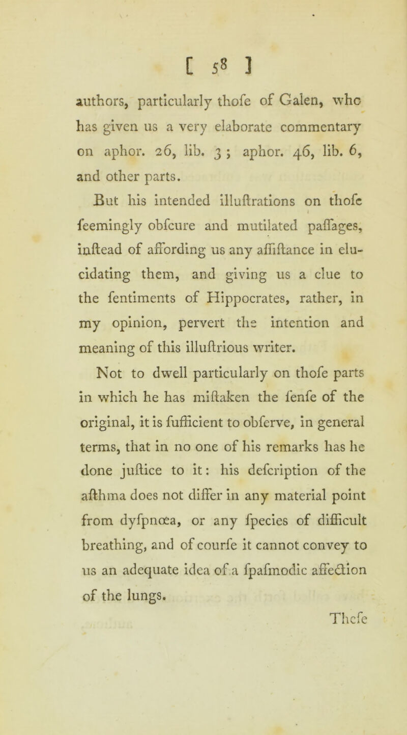 authors, particularly thofe of Galen, who has given us a very elaborate commentary on aphor. 26, lib. 3 ; aphor. 46, lib. 6, and other parts. But his intended illuftrations on thofe 4 feemingly obfeure and mutilated paffages, inftead of affording us any affiftance in elu- cidating them, and giving us a clue to the fentiments of Hippocrates, rather, in my opinion, pervert the intention and meaning of this illuflrious writer. Not to dwell particularly on thofe parts in which he has mistaken the fenfe of the original, it is fufficient to obferve, in general terms, that in no one of his remarks has he done juflice to it: his defeription of the afthma does not differ in any material point from dyfpnoea, or any fpecies of difficult breathing, and of courfe it cannot convey to us an adequate idea of a fpafmodic affection of the lungs. Thcfe