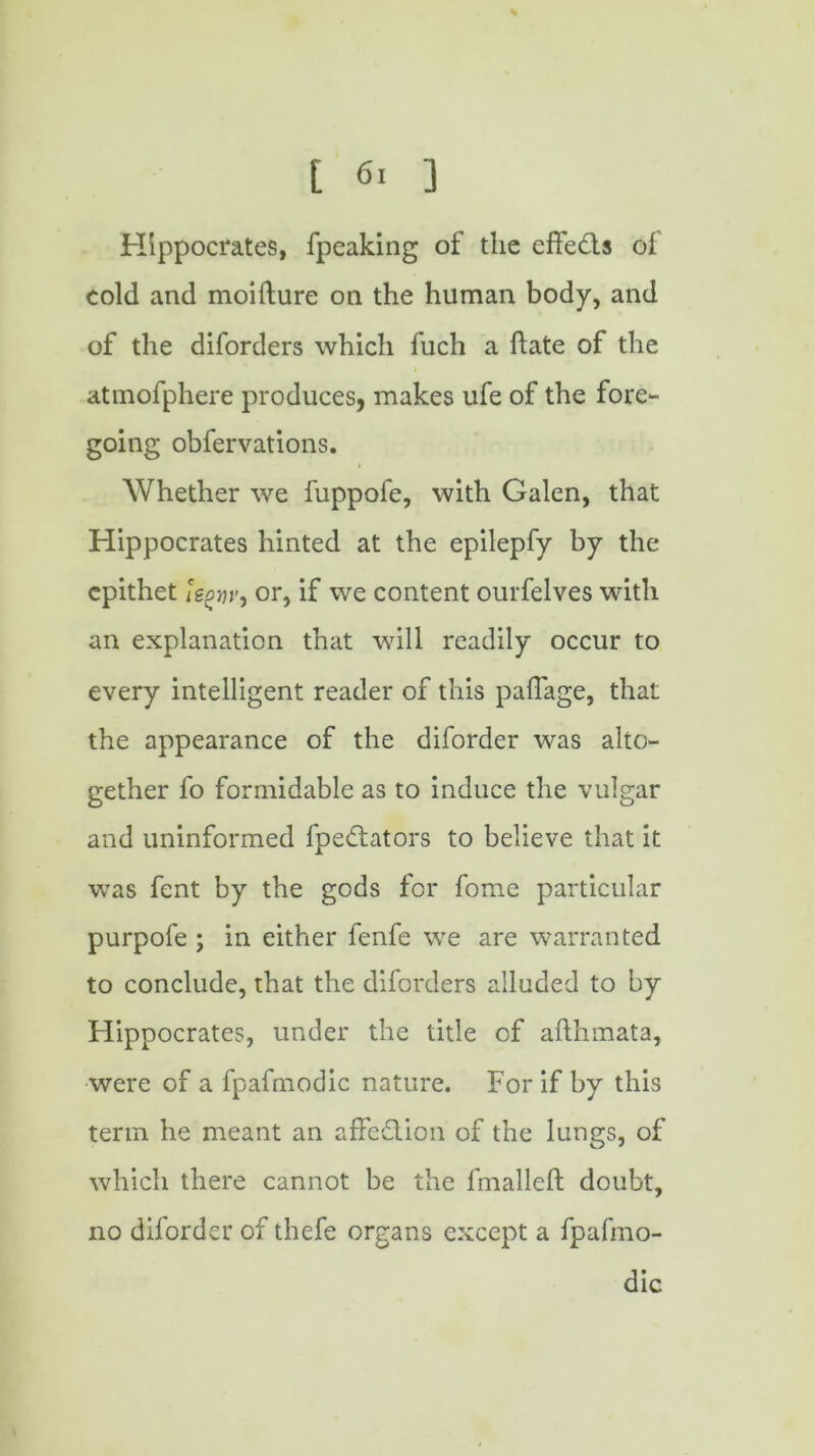 % Hippocrates, fpeaking of the effects of cold and moifture on the human body, and of the diforders which fuch a hate of the atmofphere produces, makes ufe of the fore- going obfervations. Whether we fuppofe, with Galen, that Hippocrates hinted at the epilepfy by the epithet or, if we content ourfelves with an explanation that will readily occur to every intelligent reader of this pallage, that the appearance of the diforder was alto- gether fo formidable as to induce the vulgar and uninformed fpedtators to believe that it was fent by the gods for fome particular purpofe ; in either fenfe we are warranted to conclude, that the diforders alluded to by Hippocrates, under the title of afthmata, were of a fpafmodic nature. For if by this term he meant an affedtion of the lungs, of which there cannot be the fmalleft doubt, no diforder of thefe organs except a fpafmo- dic