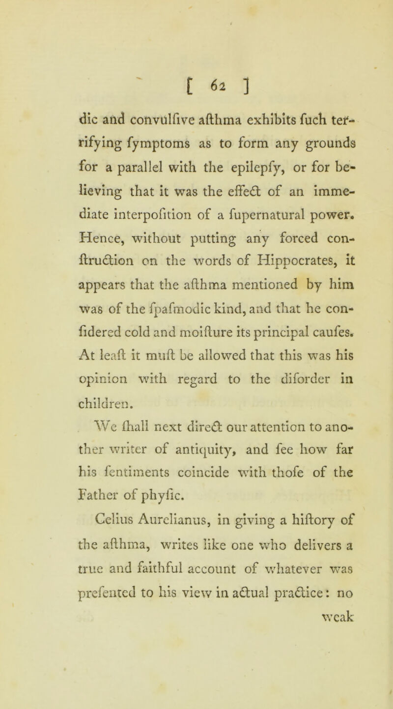 die and convulfive afthma exhibits fuch ter- rifying fymptoms as to form any grounds for a parallel with the epilepfy, or for be- lieving that it was the effect of an imme- diate interpofition of a fupernatural power. Hence, without putting any forced con- struction on the words of Hippocrates, it appears that the afthma mentioned by him was of the fpafmodic kind, and that he con- sidered cold and moifture its principal caufes. At leaft it muft be allowed that this was his opinion with regard to the diforder in children. We Shall next direct our attention to ano- ther writer of antiquity, and fee how far his lentiments coincide with thofe of the Father of phylic. Celius Aurelianus, in giving a hiftory of the afthma, writes like one who delivers a true and faithful account of whatever was prefented to his view in aCtual pra&ice: no weak