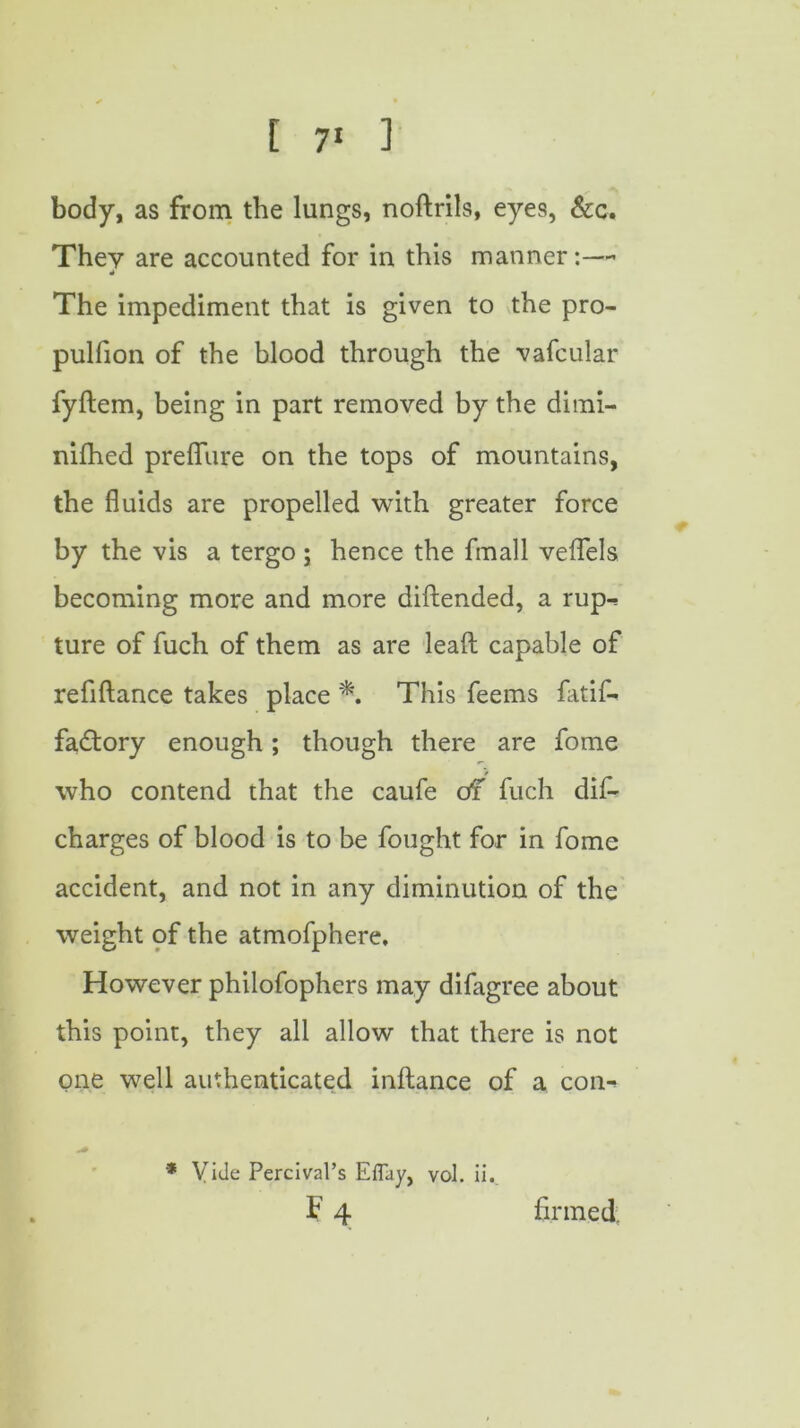 t 7* 1 body, as from the lungs, noftrils, eyes, &c. They are accounted for in this manner:— The impediment that is given to the pro- pulfion of the blood through the vafcular fyftem, being in part removed by the dimi- nifhed preflure on the tops of mountains, the fluids are propelled with greater force by the vis a tergo; hence the fmall veflels becoming more and more diftended, a rup- ture of fuch of them as are lead capable of refiftance takes place *. This feems fatif- faftory enough; though there are fome who contend that the caufe of fuch dis- charges of blood is to be fought for in fome accident, and not in any diminution of the weight of the atmofphere. However philofophers may difagree about this point, they all allow that there is not one well authenticated inftance of a con-> * Vide Percival’s Eflay, vol. ii. F 4 firmed