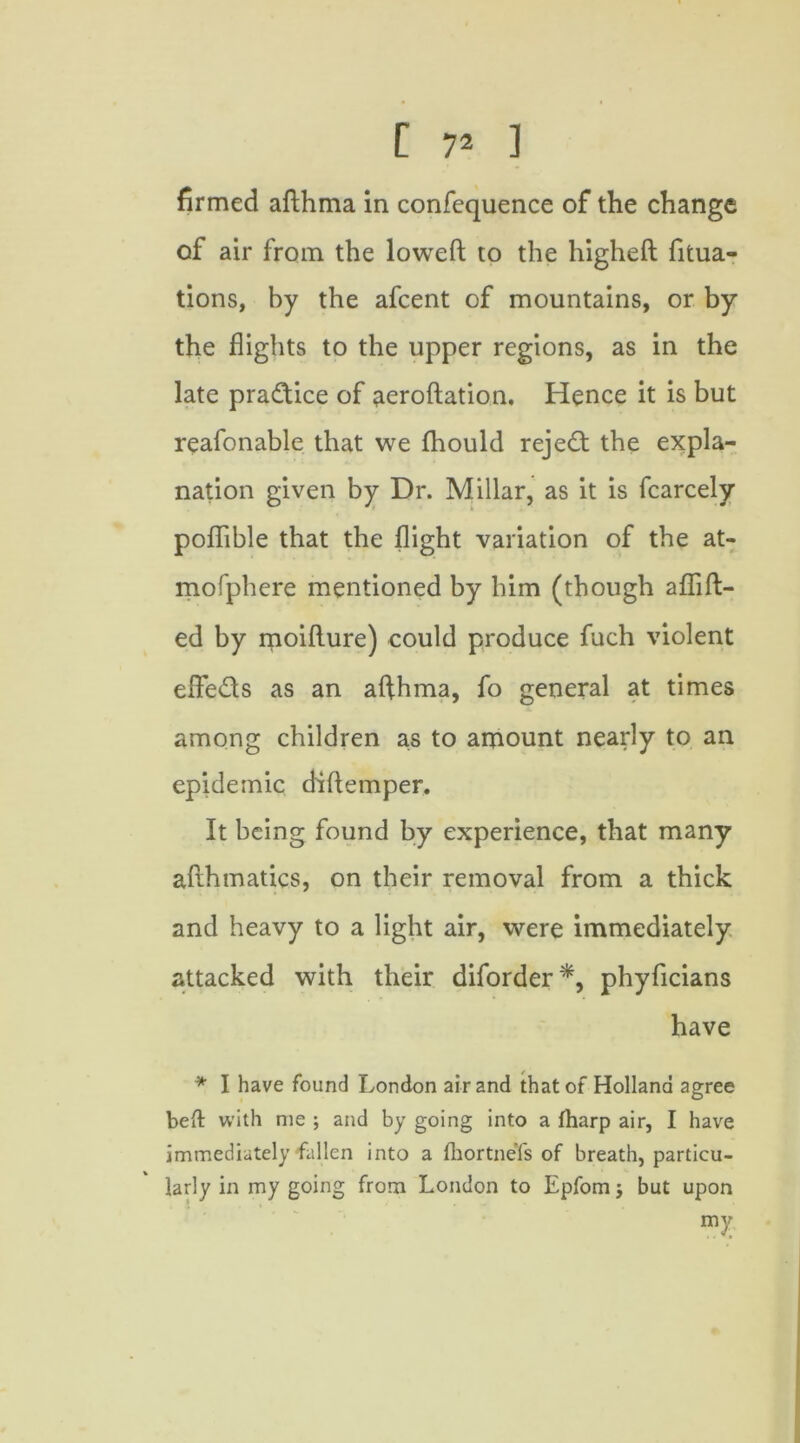 firmed aflhma in confequence of the change of air from the loweft to the higheft fitua- tions, by the afcent of mountains, or by the flights to the upper regions, as in the late practice of aeroftation. Hence it is but reafonable that we fhould reject the expla- nation given by Dr. Millar, as it is fcarcely poflible that the flight variation of the at- mofphere mentioned by him (though aflift- ed by moifture) could produce fuch violent elFeds as an afthma, fo general at times among children as to amount nearly to an epidemic diftemper. It being found by experience, that many afthmatics, on their removal from a thick and heavy to a light air, were immediately attacked with their diforder*, phyficians have * I have found London air and that of Holland agree bell with me ; and by going into a fharp air, I have immediately fallen into a ihortneTs of breath, particu- larly in my going from London to Epfom j but upon