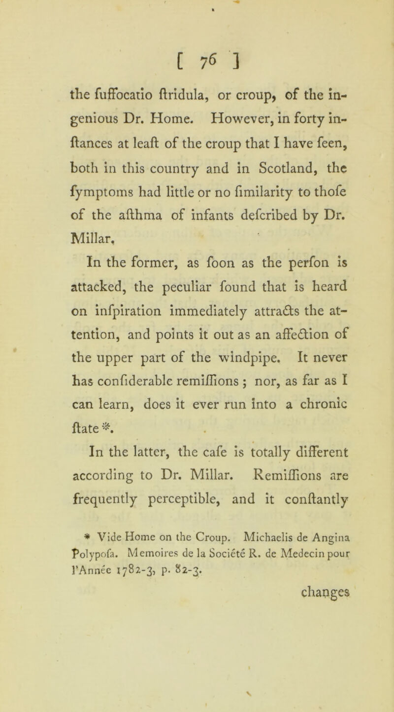 the fuffocatio ftridula, or croup, of the in- genious Dr. Home. However, in forty in- ftances at leaft of the croup that I have feen, both in this country and in Scotland, the fymptoms had little or no fimilarity to thofe of the afthma of infants defcribed by Dr. Millar. In the former, as foon as the perfon is attacked, the peculiar found that is heard on infpiration immediately attra&s the at- tention, and points it out as an affe&ion of the upper part of the windpipe. It never has confiderable remiflions ; nor, as far as I can learn, does it ever run into a chronic ft ate *. In the latter, the cafe is totally different according to Dr. Millar. Remiflions are frequently perceptible, and it conftantly * Vide Home on the Croup. Michaelis de Angina Polypofa. Memoires de la Societe R, de Medecin pour l’Annee 1782-3, p. 82-3. changes V