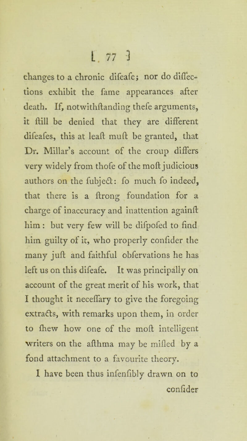 changes to a chronic difeafe; nor do diflec- tions exhibit the fame appearances after death. If, notwithftanding thefe arguments, it ftill be denied that they are different difeafes, this at lead mud be granted, that Dr. Millar’s account of the croup differs very widely from thofe of the moft judicious authors on the fubjed: fo much fo indeed, that there is a ftrong foundation for a charge of inaccuracy and inattention againd him: but very few will be difpofed to find him guilty of it, who properly confider the many jud and faithful obfervations he has left us on this difeafe. It was principally on account of the great merit of his work, that I thought it neceffary to give the foregoing extrads, with remarks upon them, in order to fhew how one of the mod intelligent writers on the adhma may be milled by a fond attachment to a favourite theory. I have been thus infenfibly drawn on to confider i