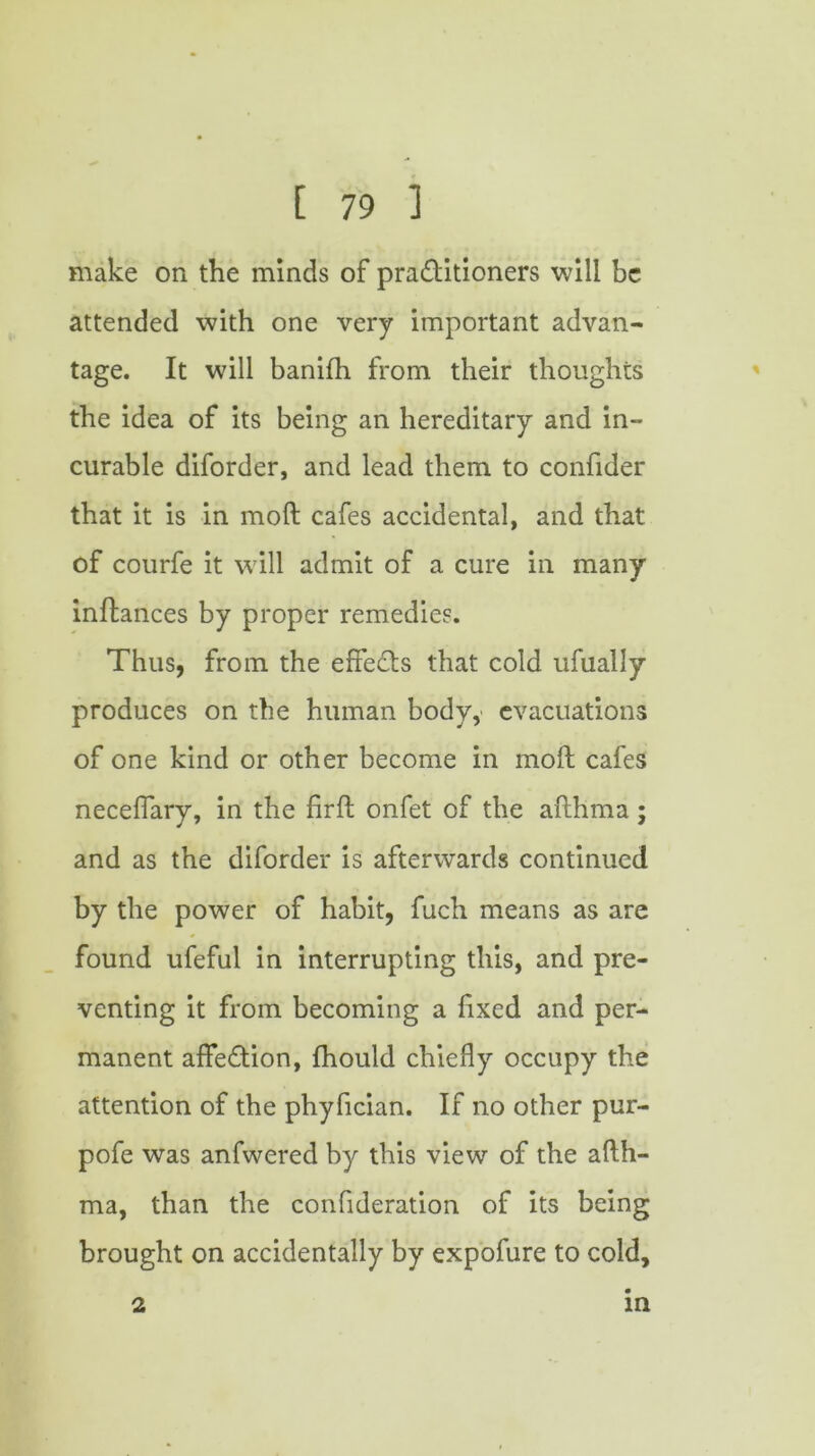 make on the minds of pra&itioners will be attended with one very important advan- tage. It will banifh from their thoughts the idea of its being an hereditary and in- curable diforder, and lead them to confider that it is in moft cafes accidental, and that of courfe it will admit of a cure in many inftances by proper remedies. Thus, from the effects that cold ufually produces on the human body,' evacuations of one kind or other become in moft cafes neceffary, in the firft onfet of the afthma; and as the diforder is afterwards continued by the power of habit, fuch means as are found ufeful in interrupting this, and pre- venting it from becoming a f xed and per- manent affection, fhould chiefly occupy the attention of the phyfician. If no other pur- pofe was anfwered by this view of the afth- ma, than the confideration of its being brought on accidentally by expofure to cold. 2 in