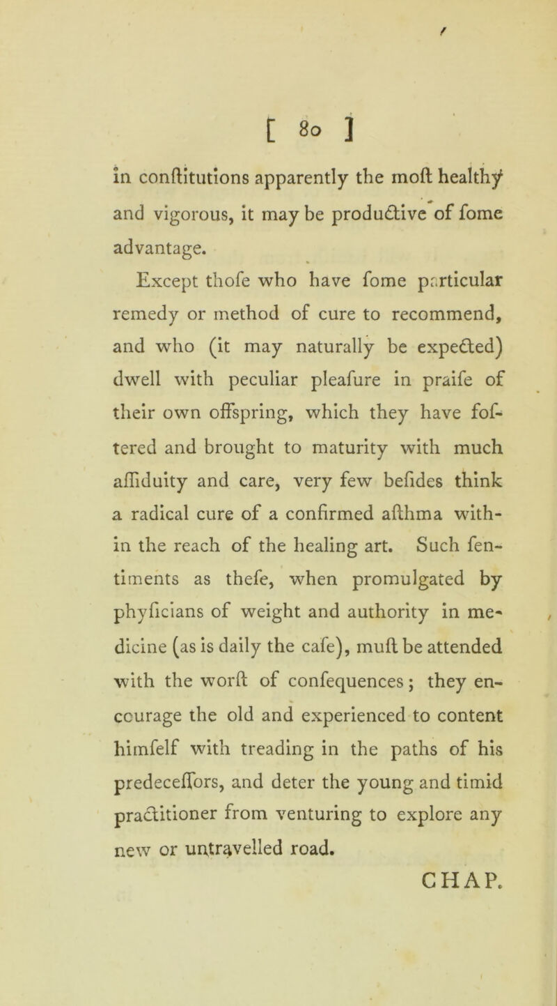 in conftitutions apparently the inoft healthy and vigorous, it may be productive of fome advantage. Except thofe who have fome particular remedy or method of cure to recommend, and who (it may naturally be expected) dwell with peculiar pleafure in praife of their own offspring, which they have fof- tered and brought to maturity with much affiduity and care, very few befides think a radical cure of a confirmed afthma with- in the reach of the healing art. Such fen- timents as thefe, when promulgated by phyficians of weight and authority in me- dicine (as is daily the cafe), mud be attended with the worfl; of confequences; they en- courage the old and experienced to content himfelf with treading in the paths of his predeceffors, and deter the young and timid practitioner from venturing to explore any new or untravelled road.