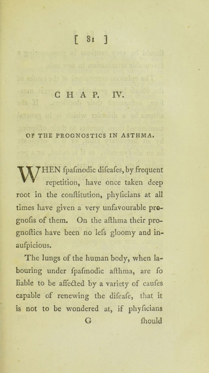 [ 8. ] CHAP. IV. OF THE PROGNOSTICS IN ASTHMA. HEN fpafmodic difeafes, by frequent repetition, have once taken deep root in the conftitution, phyllcians at all times have given a very unfavourable pro- gnofis of them. On the afthma their pro- gnoftics have been no lefs gloomy and in- aufpicious. The lungs of the human body, when la- bouring under fpafmodic afthma, are fo liable to be affedted by a variety of caufes capable of renewing the difeafe, that it is not to be wondered at, if phyficians G fhouk!