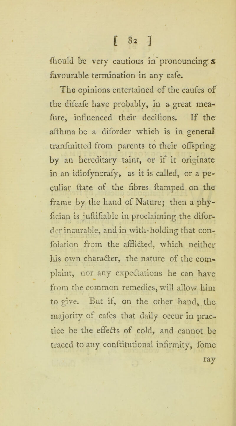 fhould be very cautious in pronouncing' % favourable termination in any cafe. The opinions entertained of the caufes of the difeafe have probably, in a great mea- fure, influenced their decifions. If the afthina be a diforder which is in general tranfmitted from parents to their offspring by an hereditary taint, or if it originate in an idiofyncrafy, as it is called, or a pe- culiar Hate of the fibres ftamped on the frame by the hand of Nature; then a phy- fician is jufliflable in proclaiming the difor- der incurable, and in with-holding that con- folation from the afflicted, which neither his own character, the nature of the com- plaint, nor any expectations he can have from the common remedies, will allow him to give. But if, on the other hand, the majority of cafes that daily occur in prac- tice be the effects of cold, and cannot be traced to any conflitutional infirmity, fome ray