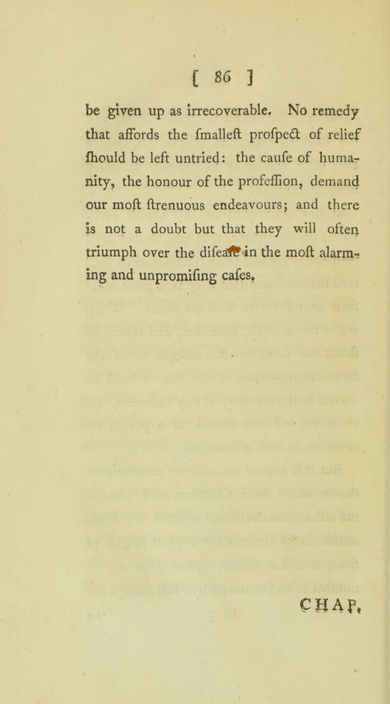 be given up as irrecoverable. No remedy that affords the fmalleft profpedt of relief fhould be left untried: the caufe of huma- • * < nity, the honour of the profeffion, demand our moft firenuous endeavours; and there is not a doubt but that they will offer) triumph over the difea1£ in the moft alarm-? ing and unpromifing cafes.