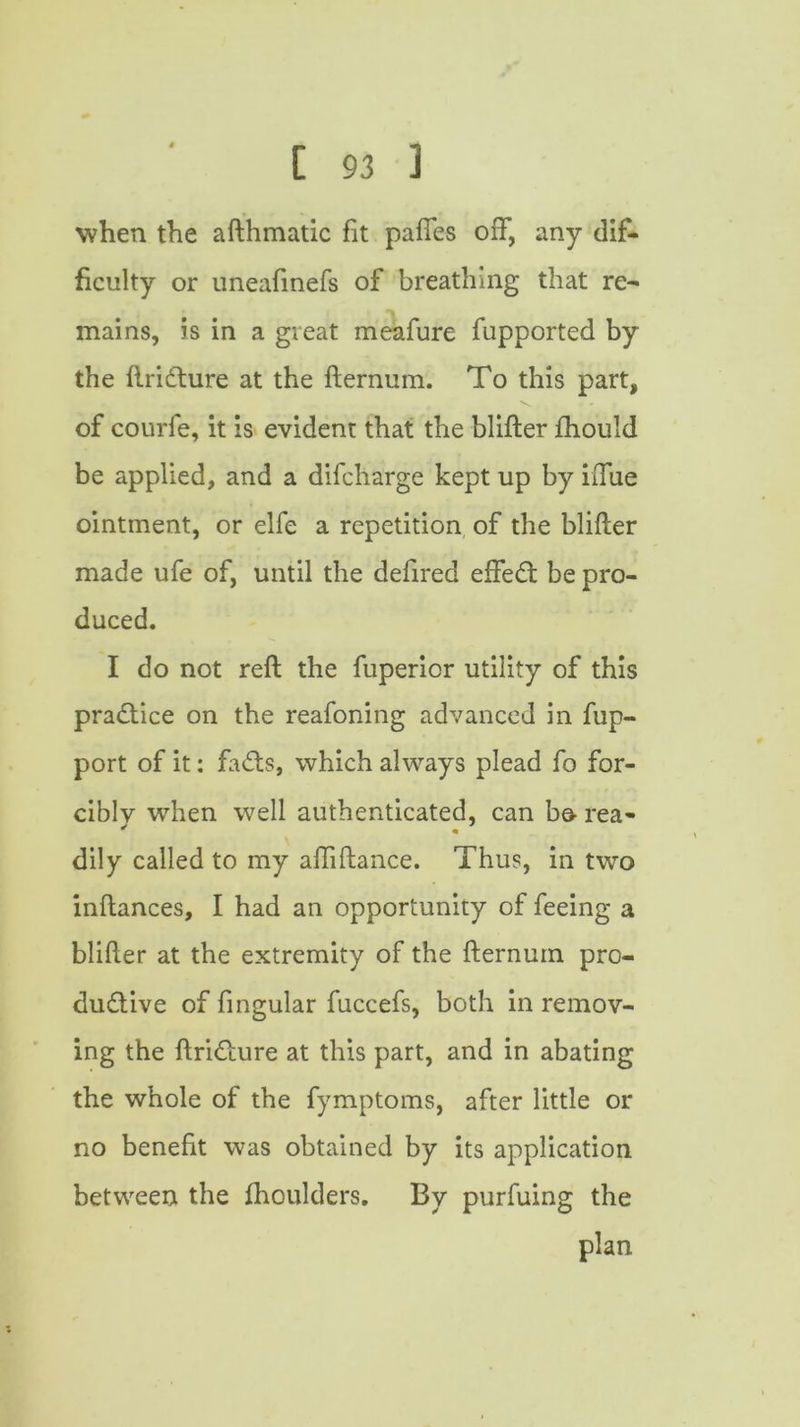 when the afthmatic fit pafies 01% any dif- ficulty or uneafinefs of breathing that re- mains, is in a great meafure fupported by the ftridture at the fternum. To this part, of courfe, it is evident that the blifter fhould be applied, and a difcharge kept up by iiTue ointment, or elfe a repetition of the blifter made ufe of, until the defired effect be pro- duced. I do not reft the fuperior utility of this practice on the reafoning advanced in fup- port of it: faCts, which always plead fo for- ciblv when well authenticated, can bo- rea- dily called to my aftiftance. Thus, in two inftances, I had an opportunity of feeing a blifter at the extremity of the fternum pro- ductive of fingular fuccefs, both in remov- ing the ftriCture at this part, and in abating the whole of the fymptoms, after little or no benefit was obtained by its application between the fhoulders. By purfuing the plan