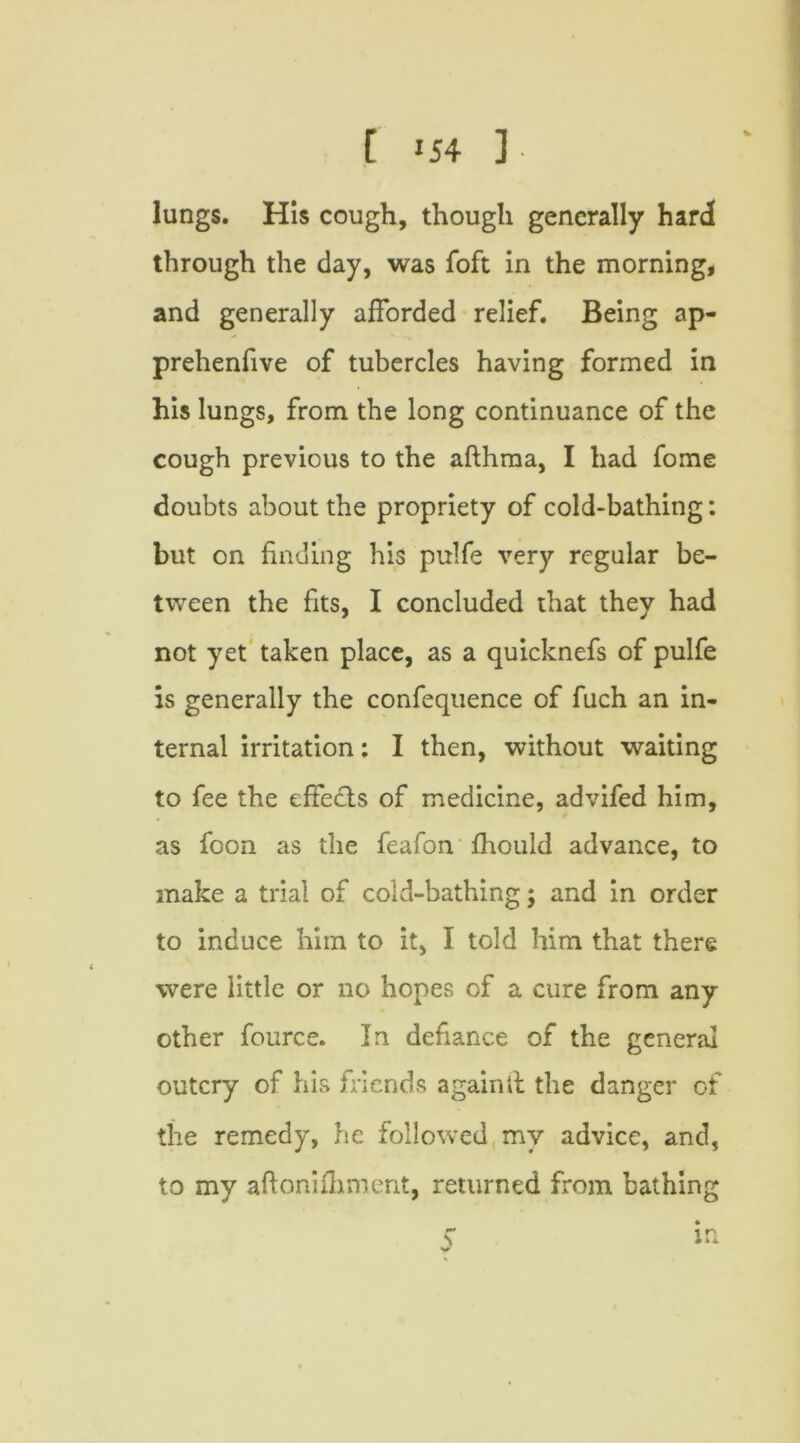 lungs. His cough, though generally hard through the day, was foft in the morning, and generally afforded relief. Being ap- prehenfive of tubercles having formed in his lungs, from the long continuance of the cough previous to the afthma, I had fome doubts about the propriety of cold-bathing: but on finding his pulfe very regular be- tween the fits, I concluded that they had not yet taken place, as a quicknefs of pulfe is generally the confequence of fuch an in- ternal irritation: I then, without waiting to fee the effects of medicine, advifed him, as foon as the feafon fhould advance, to make a trial of cold-bathing; and in order to induce him to it, I told him that there were little or no hopes of a cure from any other fource. In defiance of the general outcry of his friends againll the danger of the remedy, he followed my advice, and, to my aftonifhment, returned from bathing