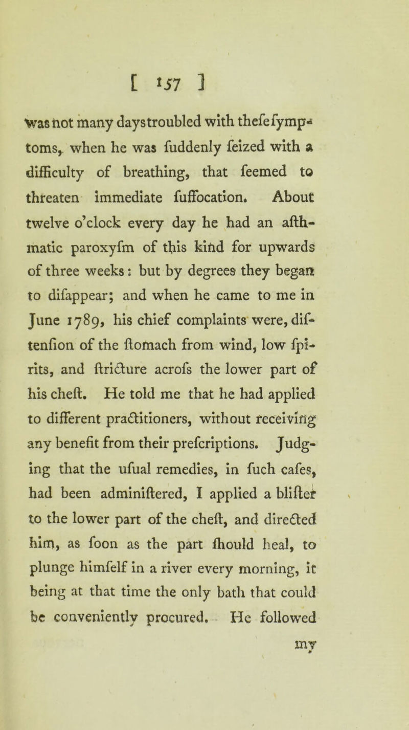 t »57 1 Vrastiot many days troubled with thefefymp* toms, when he was fuddenly feized with a difficulty of breathing, that feemed to threaten immediate fuffocation* About twelve o’clock every day he had an afth- matic paroxyfm of this kind for upwards of three weeks: but by degrees they began to difappear; and when he came to me in June 1789, his chief complaints were, dif- tenfion of the ftomach from wind, low fpi- rits, and ftriCture acrofs the lower part of his cheft. He told me that he had applied to different practitioners, without receiving any benefit from their prefcriptions. Judg- ing that the ufual remedies, in fuch cafes, had been adminiftered, I applied a blitter to the lower part of the cheft, and directed him, as foon as the part fhould heal, to plunge himfelf in a river every morning, it being at that time the only bath that could be conveniently procured. He followed my *