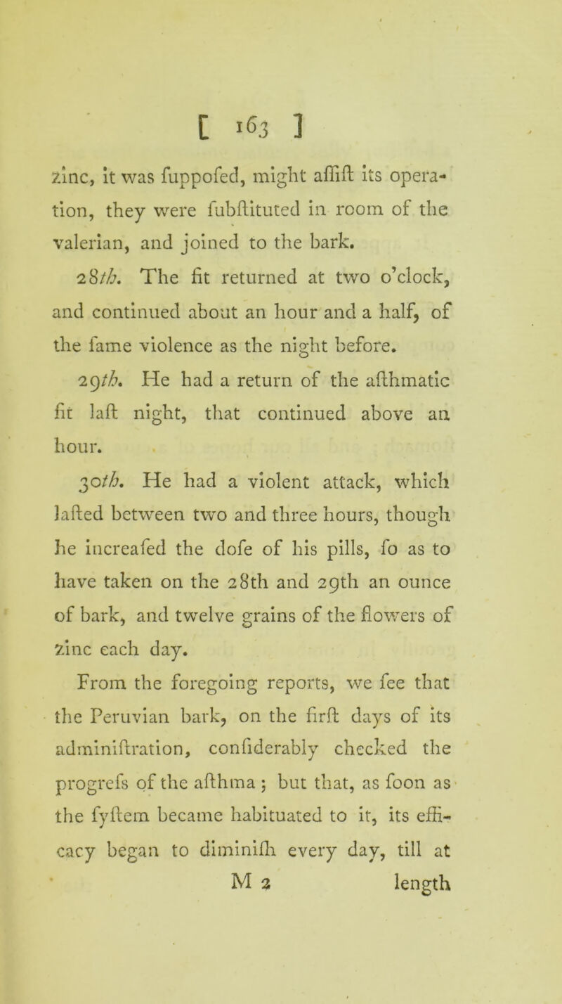 Zinc, it was fuppofed, might afiift its opera- tion, they were fubftituted in room of the valerian, and joined to the bark. 2 8/Z\ The lit returned at two o’clock, and continued about an hour and a half, of the fame violence as the night before. 29th, He had a return of the aflhmatic fit laft night, that continued above an hour. 2,0th, He had a violent attack, which Lifted between two and three hours, though he increafed the dofe of his pills, fo as to have taken on the 28th and 29th an ounce of bark, and twelve grains of the flowers of zinc each day. From the foregoing reports, we fee that the Peruvian bark, on the firft days of its adminiftration, conliderably checked the progrefs of the afthma ; but that, as foon as the fyftem became habituated to it, its effi- cacy began to diminilh every day, till at M 2 length