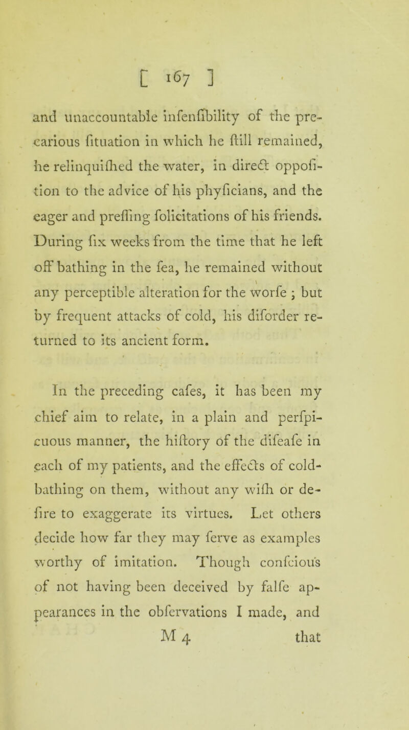 and unaccountable infallibility of the pre- carious fituation in which he ftill remained, he relinquilhed the water, in direct oppofi- tion to the advice of his phyficians, and the eager and prefling folicitations of his friends. During fix weeks from the time that he left off bathing in the fea, he remained without any perceptible alteration for the worfe ; but by frequent attacks of cold, his diforder re- turned to its ancient form. In the preceding cafes, it has been my chief aim to relate, in a plain and perfpi- cuous manner, the hiftory of the difeafe in each of my patients, and the effects of cold- bathing on them, without any with or de- fire to exaggerate its virtues. Let others decide how far they may ferve as examples worthy of imitation. Though confcious of not having been deceived by falfe ap- pearances in the obfervations I made, and M 4 that