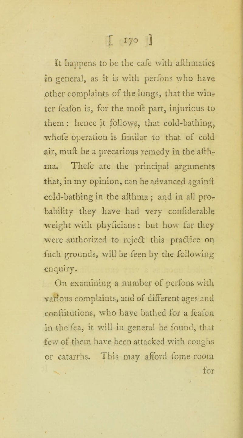 I I7° 3 it happens to be the cafe with afthmatics in general, as it is with perfons who have other complaints of the lungs, that the win- ter feafon is, for the inoft part, injurious to them : hence it follows, that cold-bathing? whofe operation is fimiiar to that of cold air, muft be a precarious remedy in the afth- ma. Theie are the principal arguments that, in my opinion, can be advanced againft cold-bathing in the afthma ; and in all pro- bability they have had very confiderable weight with phyficians: but how far they were authorized to rejedt this practice on fuch grounds, will be feen by the following enquiry. On examining a number of perfons with various complaints, and of different ages and constitutions, who have bathed for a feafon in the fea, it will in general be found, that few of them have been attacked with coughs or catarrhs. This may afford fome room for i