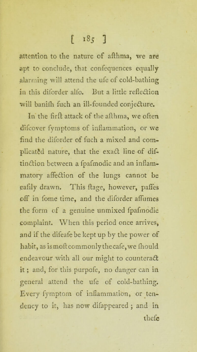 attention to the nature of afthma, we are apt to conclude, that confequences equally alarming will attend the ufe of cold-bathing in this diforder alfo. But a little reflection will banifh fuch an ill-founded conjecture. In the firft attack of the afthrna, we often difcover fymptoms of inflammation, or we find the diforder of fuch a mixed and com- plicated nature, that the exaCt line of dif- tinCtion between a fpafmodic and an inflam- matory affeCtion of the lungs cannot be eafily drawn. This ffage, however, pafies off in fome time, and the diforder aflumes the form of a genuine unmixed fpafmodic complaint. When this period once arrives, and if the difeafe be kept up by the power of habit, as is moft commonly the cafe, we fhould endeavour with all our might to counteract it; and, for this purpcfe, no danger can in general attend the ufe of cold-bathing. Every fymptom of inflammation, or ten- dency to it, has now difappeared ; and in ihefe