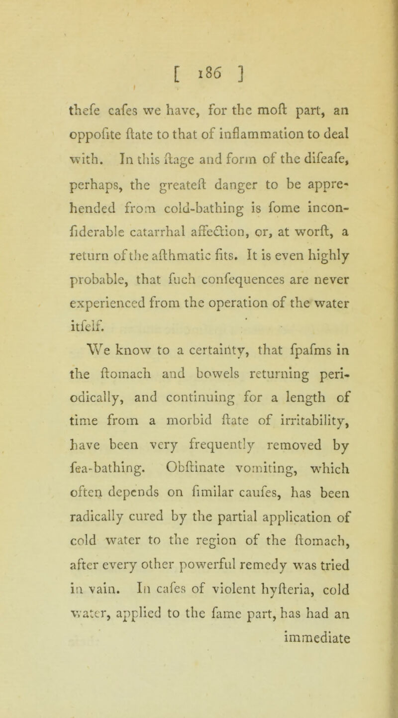 thefe cafes we have, for the moft part, an oppofite hate to that of inflammation to deal with. In this flage and form of the difeafe, perhaps, the greateft danger to be appre- hended from colu-bathing is fome incon- fiderable catarrhal affection, or, at worft, a return of the aflhmatic fits. It is even highly probable, that fuch confequences are never experienced from the operation of the water • r i ^ ' ltfek. We know to a certainty, that fpafms in the floinach and bowels returning peri- odically, and continuing for a length of time from a morbid hate of irritability, have been very frequently removed by fea-bathing. Obftinate vomiting, which often depends on fimilar caufes, has been radically cured by the partial application of cold water to the region of the ftomach, after every other powerful remedy was tried in vain. In cafes of violent hyfteria, cold water, applied to the fame part, has had an immediate