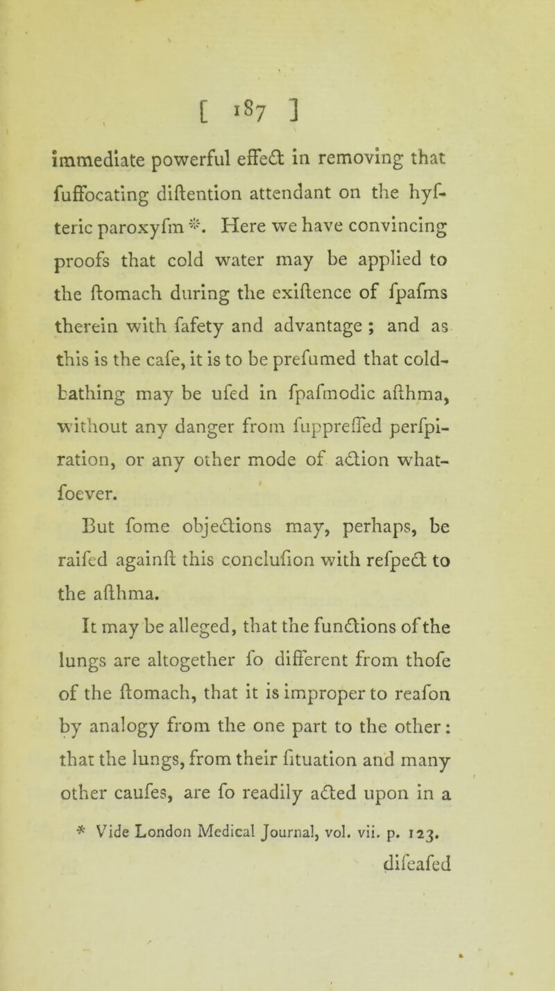 [ *87 ] immediate powerful effect in removing that fuffocating diftention attendant on the hyf- teric paroxyfm *. Here we have convincing proofs that cold water may be applied to the ftomach during the exiftence of fpafms therein with fafety and advantage ; and as this is the cafe, it is to be prefumed that cold- bathing may be ufed in fpafmodic afthma, without any danger from fuppreffed perfpi- ration, or any other mode of adtion what- foever. But fome objedlions may, perhaps, be raifed againft this conclufion with refpedt to the afthma. It may be alleged, that the fundtions of the lungs are altogether fo different from thofe of the ftomach, that it is improper to reafon by analogy from the one part to the other: that the lungs, from their fituation and many other caufes, are fo readily adted upon in a * V7ide London Medical Journal, vol. vii. p. 123. difeafed