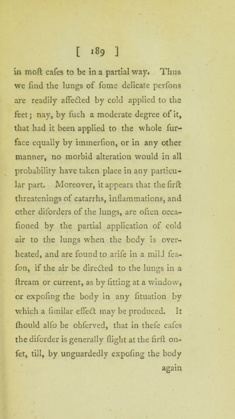 in moft cafes to be in a partial way. Thus we find the lungs of fome delicate perfons are readily afFedled by cold applied to the feet; nay, by fuch a moderate degree of it, that had it been applied to the whole fur- face equally by immerfion, or in any other manner, no morbid alteration would in all probability have taken place in any particu- lar part. Moreover, it appears that the firft threatenings of catarrhs, inflammations, and other diforders of the lungs, are often occa- fioned by the partial application of cold air to the lungs when the body is over- heated, and are found to arife in a mil J fea- fon, if the air be directed to the lungs in a ftream or current, as by fitting at a window, or expofing the body in any lituation by which a fimilar effedt may be produced. It fhould alio be obferved, that in thefe cafes the diforder is generally flight at the firft on- fet, till, by unguardedly expofing the body again