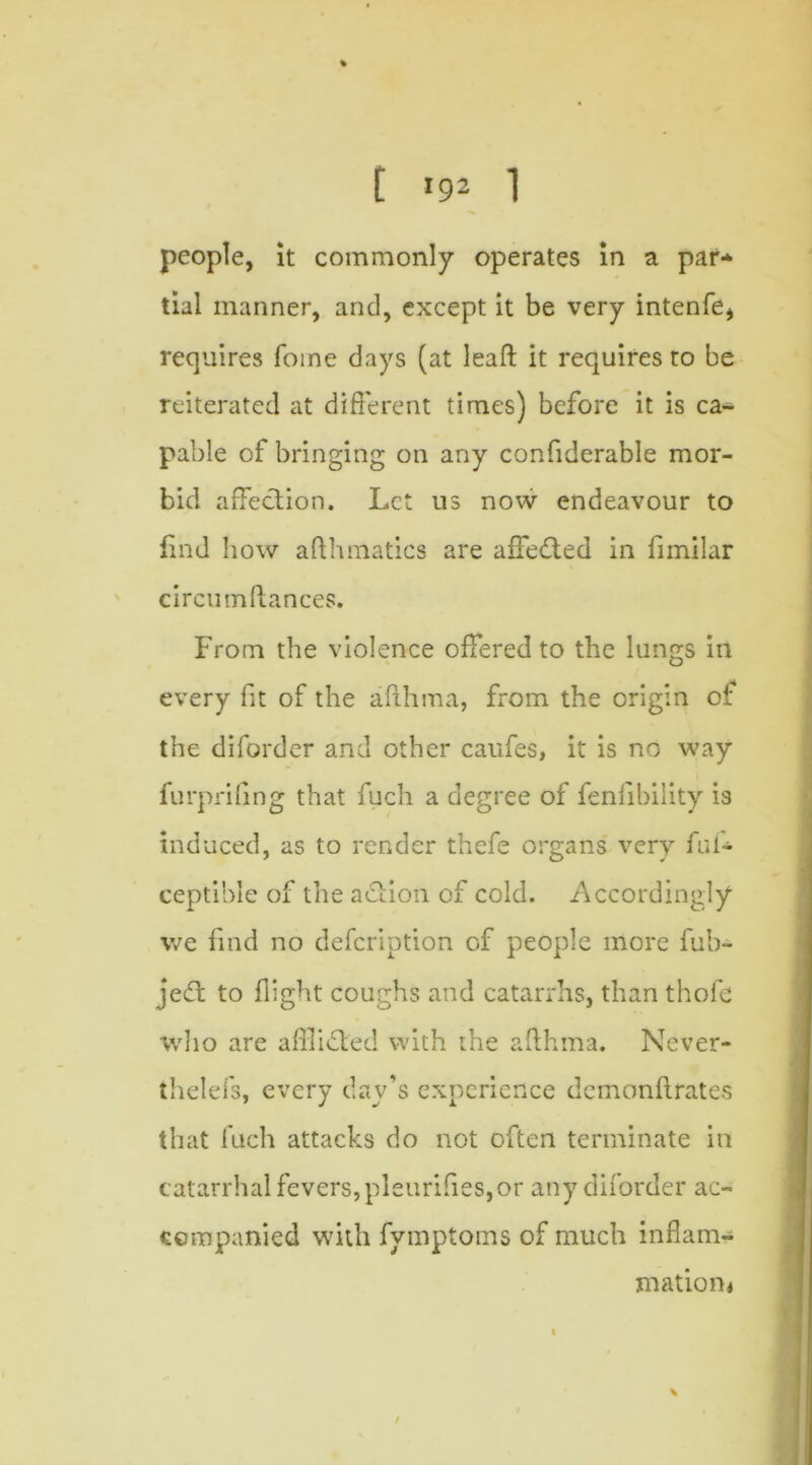 people, it commonly operates in a par* tial manner, and, except it be very intenfe* requires foine days (at leaft it requires to be reiterated at different times) before it is ca- pable of bringing on any confiderable mor- bid affection. Let us now endeavour to find how afthmatics are affedted in fimilar circumftances. From the violence offered to the lungs in every fit of the afthma, from. the origin or the diforder and other caufes, it is no way furprifing that fuch a degree of fenfibility is induced, as to render thefe organs very fui- ceptible of the action of cold. Accordingly we find no defeription of people more fub- jedt to flight coughs and catarrhs, than thofc who are afflicted with the afthma. Never- thelefs, every day’s experience demonftrates that fuch attacks do not often terminate in catarrhal fevers,pleurifies,or any diforder ac- companied with fymptoms of much inflam- mation* t