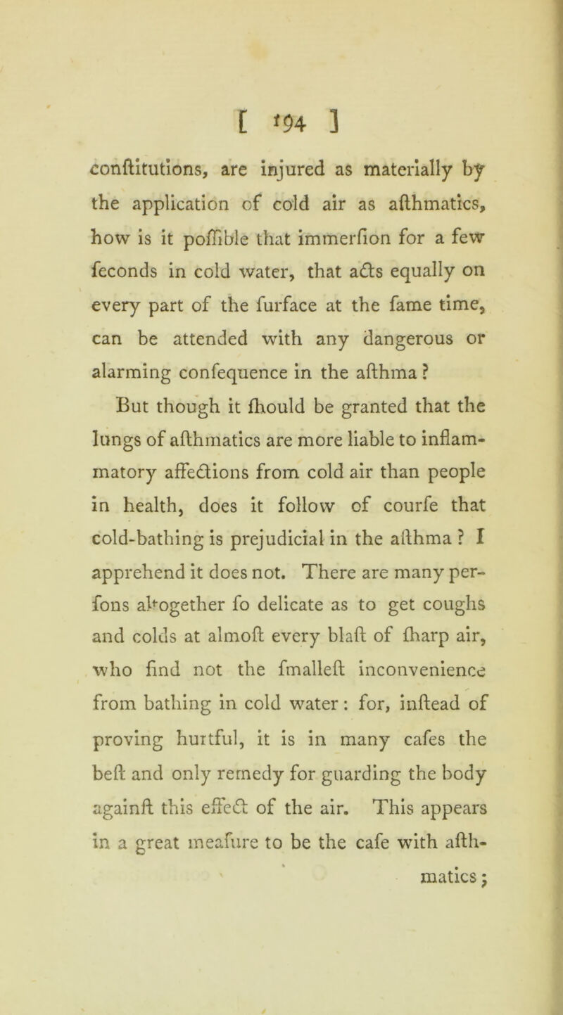 conftitutions, are injured as materially by the application of cold air as afthmatics, how is it potfible that immerfion for a few feconds in cold water, that ads equally on every part of the furface at the fame time, can be attended with any dangerous or alarming confequence in the afthma ? But though it fhould be granted that the lungs of afthmatics are more liable to inflam- matory affe&ions from cold air than people in health, does it follow of courfe that cold-bathing is prejudicial in the afthma ? I apprehend it does not. There are many per- fons altogether fo delicate as to get coughs and colds at almoft every blaft of {harp air, who find not the fmalleft inconvenience from bathing in cold water: for, inftead of proving hurtful, it is in many cafes the beft and only remedy for guarding the body againft this efled of the air. This appears in a great meafure to be the cafe with afth- matics ; /