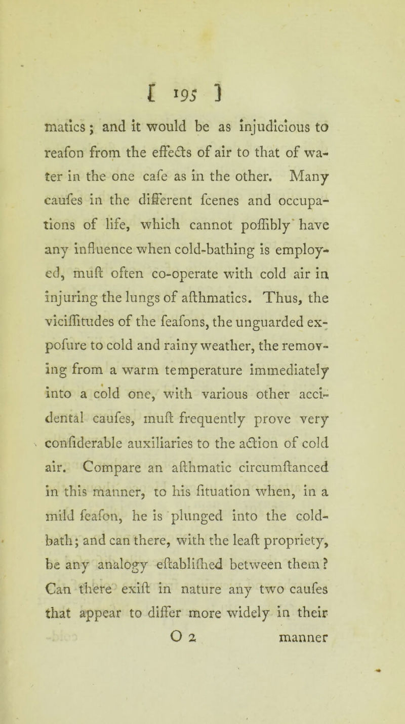 f >95 3 matics; and it would be as injudicious to reafon from the effe£ts of air to that of wa- ter in the one cafe as in the other. Many caufes in the different fcenes and occupa- tions of life, which cannot poftibly have any influence when cold-bathing is employ- ed, muft often co-operate with cold air in, injuring the lungs of afthmatics. Thus, the viciftitudes of the feafons, the unguarded ex- pofure to cold and rainy weather, the remov- ing from a warm temperature immediately into a cold one, with various other acci- dental caufes, muft frequently prove very confiderablc auxiliaries to the a&ion of cold air. Compare an afthmatic circumftanced in this manner, to his fituation when, in a mild feafon, he is plunged into the cold- bath; and can there, with the leaft propriety, be any analogy eftablifhed between them ? Can there exift in nature any two caufes that appear to differ more widely in their