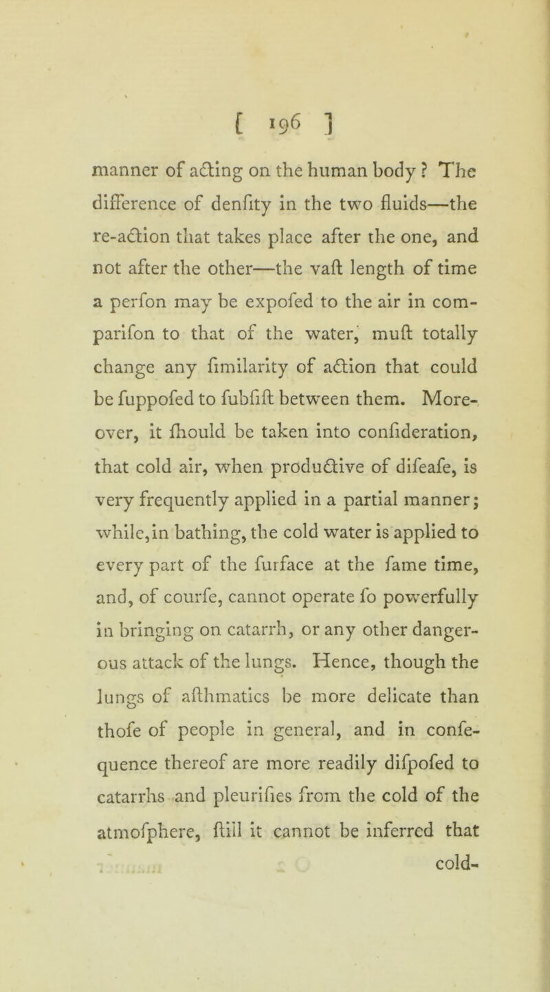 manner of acting on the human body ? The difference of denfity in the two fluids—the re-adlion that takes place after the one, and not after the other—the vaft length of time a perfon may be expofed to the air in com- parifon to that of the water, muft totally change any fimilarity of aCtion that could be fuppofed to fubfift between them. More- over, it fliould be taken into confideration, that cold air, when productive of difeafe, is very frequently applied in a partial manner; while,in bathing, the cold water is applied to every part of the furface at the fame time, and, of courfe, cannot operate fo powerfully in bringing on catarrh, or any other danger- ous attack of the lungs. Hence, though the lungs of afthmatics be more delicate than thofe of people in general, and in confe- quence thereof are more readily difpofed to catarrhs and pleurifies from the cold of the atmofphere, ftiil it cannot be inferred that cold-