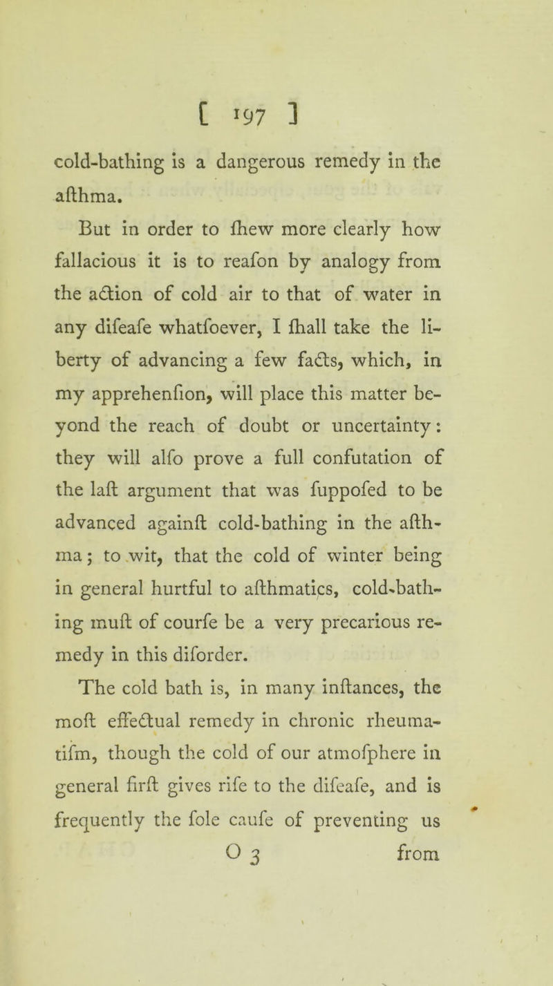 C *97 ] cold-bathing is a dangerous remedy in the afthma. But in order to fhew more clearly how fallacious it is to reafon by analogy from the adtion of cold air to that of water in any difeafe whatfoever, I fhall take the li- berty of advancing a few fa£ts, which, in my apprehenfion, will place this matter be- yond the reach of doubt or uncertainty: they will alfo prove a full confutation of the laft argument that was fuppofed to be advanced againft cold-bathing in the afth- ma ; to wit, that the cold of winter being in general hurtful to afthmatics, cold-bath- ing inuft of courfe be a very precarious re- medy in this diforder. The cold bath is, in many inftances, the moft effectual remedy in chronic rheuma- tifm, though the cold of our atmofphere in general firft gives rife to the difeafe, and is frequently the foie caufe of preventing us O 3 from