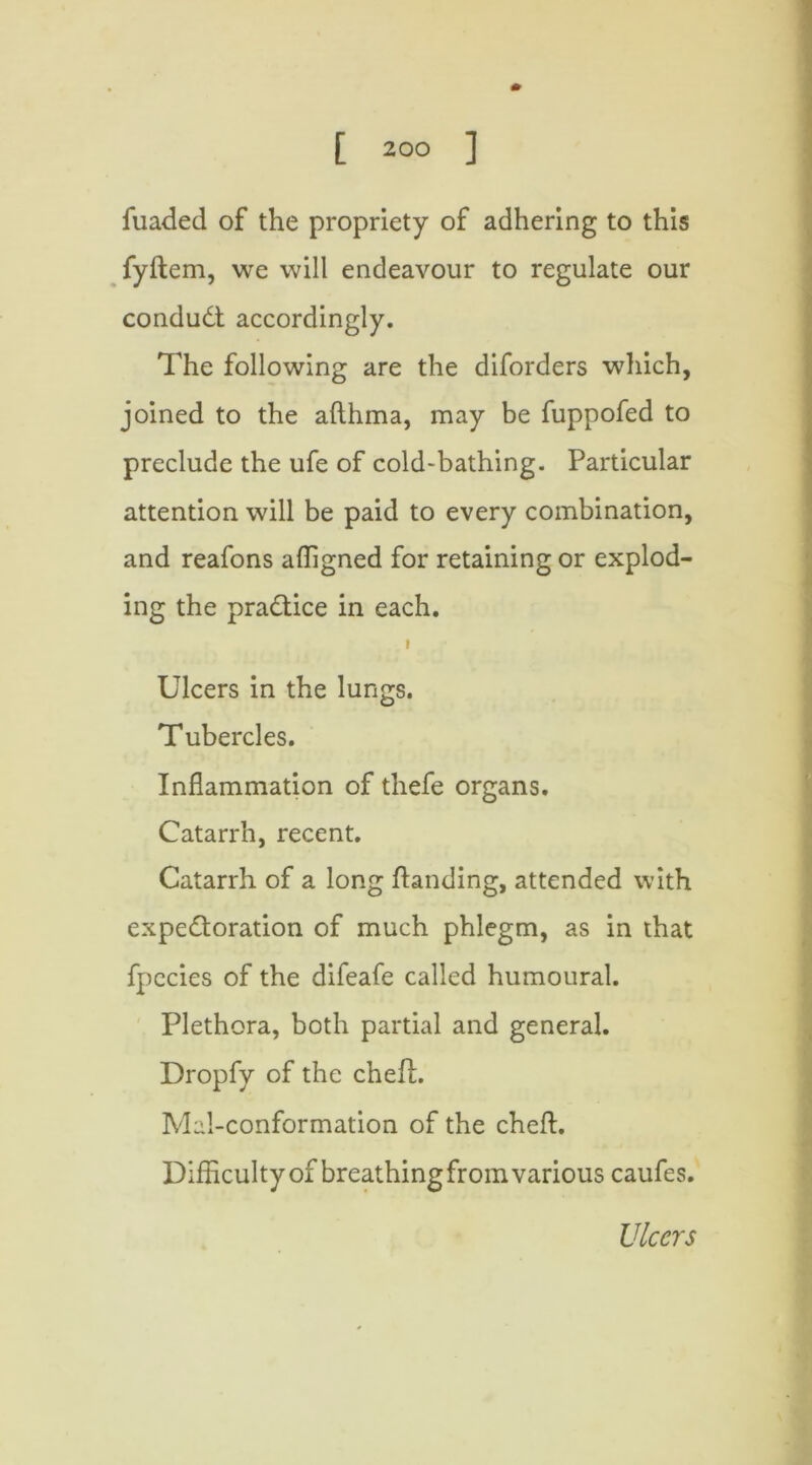 fuaded of the propriety of adhering to this fyftem, we will endeavour to regulate our condudt accordingly. The following are the diforders which, joined to the aflhma, may be fuppofed to preclude the ufe of cold-bathing. Particular attention will be paid to every combination, and reafons affigned for retaining or explod- ing the practice in each. » Ulcers in the lungs. Tubercles. Inflammation of thefe organs. Catarrh, recent. Catarrh of a long handing, attended with expectoration of much phlegm, as in that fpccies of the difeafe called humoural. Plethora, both partial and general. Dropfy of the chefL Mal-conformation of the cheft. Difficulty of breathing from various caufes. Ulcers