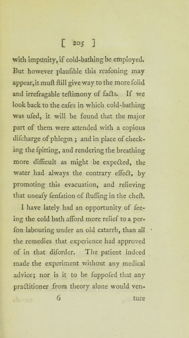 [ ] with impunity, if cold-bathing be employed. But however plaufible this reafoning may appear, it muft hill give way to the more folid and irrefragable teftimony of fads. If we look back to the cafes in which cold-bathing was ufed, it will be found that the major part of them were attended with a copious difcharge of phlegm ; and in place of check- ing the fpitting, and rendering the breathing more difficult as might be expeded, the water had always the contrary effed, by promoting this evacuation, and relieving that uneafy fenfation of huffing in the cheft. I have lately had an opportunity of fee- ing the cold bath afford more relief to a per- fon labouring under an old catarrh, than all 1 the remedies that experience had approved of in that diforder. The patient indeed made the experiment without any medical advice; nor is it to be fuppofed that any praditioner from theory alone would ven- 6 ture