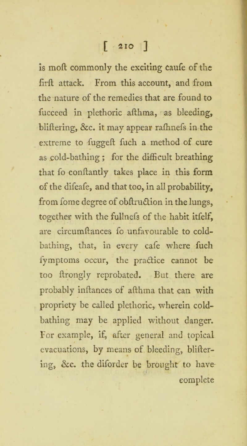 / is moft commonly the exciting caufe of the firft attack. From this account, and from the nature of the remedies that are found to fucceed in plethoric afthma, as bleeding, bliftering, &c. it may appear rafhnefs in the extreme to fuggeft fuch a method of cure as cold-bathing ; for the difficult breathing that fo conftantly takes place in this form of the difeafe, and that too, in all probability, from iome degree of obftrudion in the lungs, together with the fullnefs of the habit itfelf, are circumftances fo unfavourable to cold- bathing, that, in every cafe where fuch fymptoms occur, the pradice cannot be too ftrongly reprobated. But there are probably inftances of afthma that can with propriety be called plethoric, wherein cold- bathing may be applied without danger. For example, if, after general and topical evacuations, by means of bleeding, blifter- ing, &c. the diforder be brought to have complete