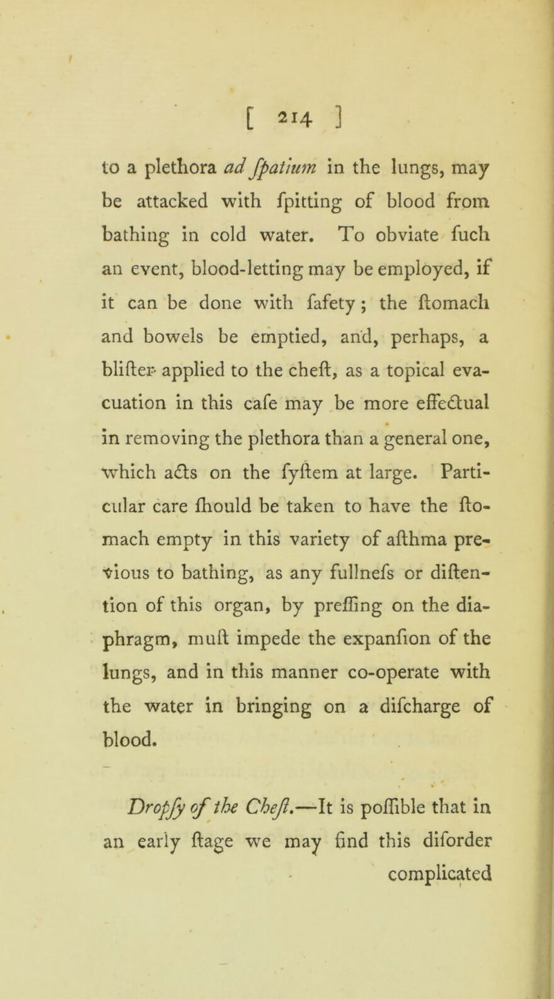 to a plethora ad fpatium in the lungs, may be attacked with fpitting of blood from bathing in cold water. To obviate fuch an event, blood-letting may be employed, if it can be done with fafety ; the ftomach and bowels be emptied, and, perhaps, a blifter- applied to the cheft, as a topical eva- cuation in this cafe may be more effe&ual in removing the plethora than a general one, which ads on the fyftem at large. Parti- cular care fhould be taken to have the fto- mach empty in this variety of afthma pre- vious to bathing, as any fullnefs or diften- tion of this organ, by prefling on the dia- phragm, muft impede the expanfton of the lungs, and in this manner co-operate with the water in bringing on a difcharge of blood. * * #• • i Dropfy of the Chef.—It is poflible that in an early ftage we may find this diforder complicated