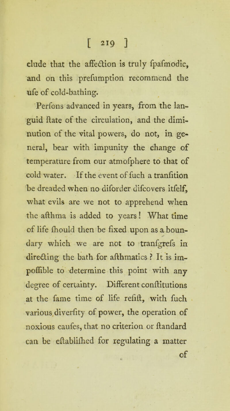 elude that the affection is truly fpafmodic, and on this prefumption recommend the ufe of cold-bathing. Perfens advanced in years, from the lan- guid (late of the circulation, and the dimi- nution of the vital powers, do not, in ge- neral, bear with impunity the change of temperature from our atmofphere to that of cold water. If the event of fuch a tranfition be dreaded when no diforder difeovers itfelf, what evils are we not to apprehend when the afthma is added to years! What time of life fhould then be fixed upon as a boun- dary which we are not to tranfgrefs in directing the bath for afthmatics ? It is im- poffible to determine this point with any degree of certainty. Different conflitutions at the fame time of life refill, with fuch various diverfity of power, the operation of noxious caufes, that no criterion or flandard can be eflablifhed for regulating a matter of