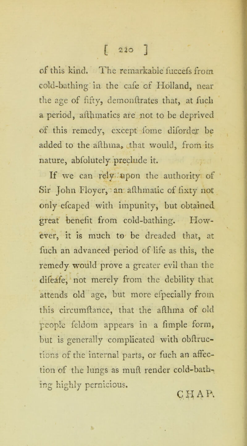 of this kind. The remarkable fuccefs fro m cold-bathing'in the cafe of Holland, near the age of fifty, demonftrates that, at fuch a period, afthmatics are not to be deprived of this remedy, except lome difordejr be added to the afthma, that would, from its nature, abfolutely preclude it. If we can rely fipon the authority of Sir John Floyer, an afthmatic of fixty not only efcaped with impunity, but obtained 9 9 great benefit from cold-bathing. How- ever, it is much to be dreaded that, at fuch an advanced period of life as this, the remedy would prove a greater evil than the difeafe, not merely from the debility that attends old age, but more efpecially from this circumftance, that the afthma of old people feldom appears in a fimple form, but is generally complicated with obftruc- tions of the internal parts, or fuch an affec- tion of the lungs as muft render cold-bath^ ing highly pernicious. C H A P.