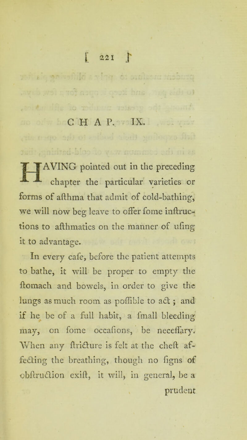 C H A P. IX. T TAVING pointed out in the preceding -*■ chapter the particular varieties or forms of afthma that admit of cold-bathing, we will now beg leave to offer fome inftruc- tions to afthmatics on the manner of ufing it to advantage. In every cafe, before the patient attempts to bathe, it will be proper to empty the ftomach and bowels, in order to give the lungs as much room as poflible to act ; and if he be of a full habit, a fmall bleeding may, on fome occafions, be necelfary. When any ftridture is felt at the cheft af- fecting the breathing, though no figns of obferudion exift, it will, in general, be a prudent