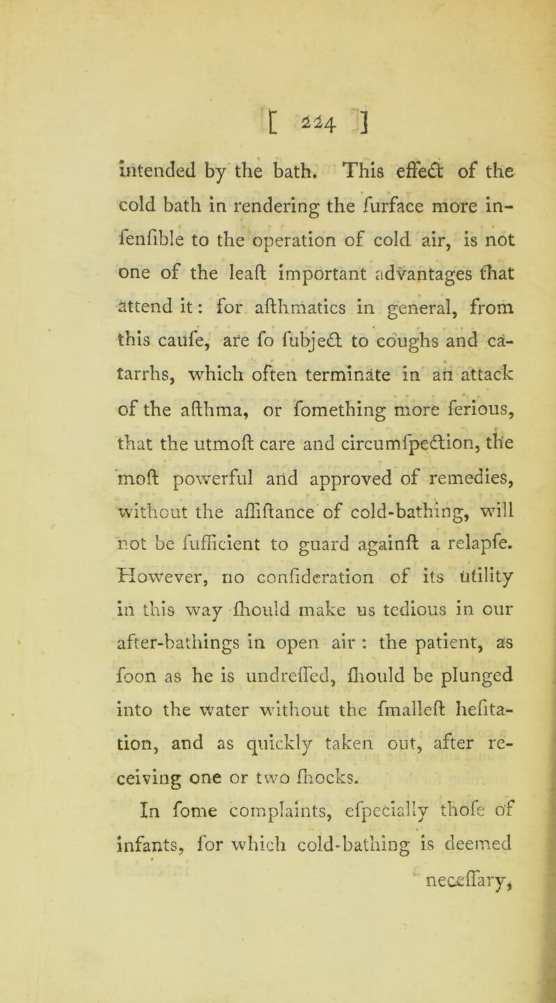 intended by the bath. This effect of the cold bath in rendering the furface more in- fenlible to the operation of cold air, is not one of the lead important advantages that attend it: for adhmatics in general, from this caufe, are fo fubjed to coughs and ca- * • tarrhs, which often terminate in an attack of the adhma, or fomething more ferious, that the utmod care and circumfpeftion, the mod powerful and approved of remedies, without the affidance of cold-bathing, will not be fufficient to guard againd a relapfe. However, no confideration of its utility in this way fhould make us tedious in our after-bathings in open air : the patient, as foon as he is undreffied, fhould be plunged into the water without the fmalled hefita- tion, and as quickly taken out, after re- ceiving one or two fnocks. In fome complaints, efpecially thofe of infants, for which cold-bathing is deemed neceffary,