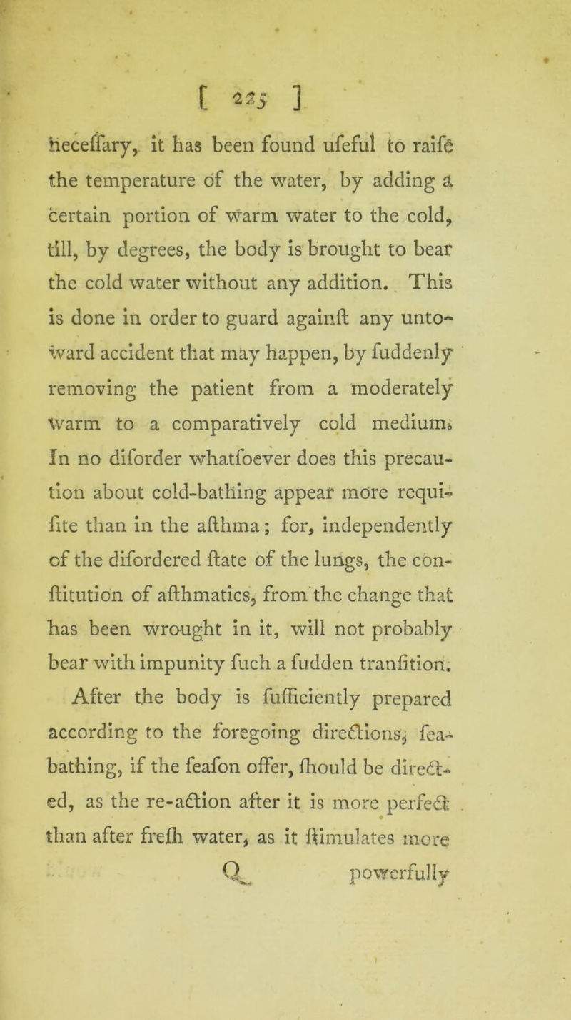 [ 22 5 3 heceffary, it has been found ufeful to raifS the temperature of the water, by adding a certain portion of warm water to the cold, till, by degrees, the body is brought to bear the cold water without any addition. This is done in order to guard againft any unto- ward accident that may happen, by fuddenly removing the patient from a moderately Warm to a comparatively cold medium* In no diforder whatfoever does this precau- tion about cold-bathing appear more requi- fite than in the afthma; for, independently of the difordered hate of the lungs, the con- ftitution of afthmatics, from the change that has been wrought in it, will not probably bear with impunity fach a fudden tranfition. After the body is fufficiently prepared according to the foregoing diredtions^ fea- bathing, if the feafon offer, fhould be direct- ed, as the re-adion after it is more perfed than after frefli water, as it Simulates more powerfully 1