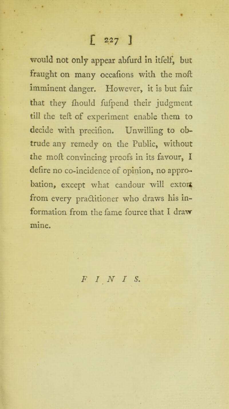 would not only appear abfurd in itfelf, but fraught on many occafions with the moll imminent danger. However, it is but fair that they fhould fufpend their judgment till the tell of experiment enable them to decide with precilion. Unwilling to ob- trude any remedy on the Public, without the moll convincing proofs in its favour, I defire no co-incidence of opinion, no appro- bation, except what candour will extori from every practitioner who draws his in- formation from the fame fource that I draw mine. FINIS.