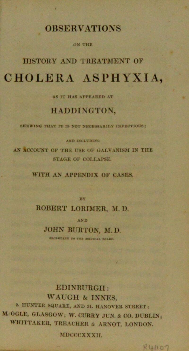 OBSERVATIONS ON THE HISTORY AND TREATMENT OF CHOLERA ASPHYXIA, AS IT HAS APPEARED AT HADDINGTON, SHKWINO THAT IT l» NOT NKCKHMARIEY INKKOTJOU8; A HU 1KCLI DlStU an Account of the use of galvanism in the STAGE OF COLLAPSE. WITH AN APPENDIX OF CASES. BY ROBERT LORIMER, M I). AND JOHN BURTON, M.D. racftcrjutr r« tub uncii «oa«d. EDINBURGH: WAUGH & INNES, 2. HUNTER SQUARE, AND 31. nANOVER STREET; M. OGLE, GLASGOW; W. CURRY JUN. & CO. DUBLIN; WHITTAKER, TREACHER & ARNOT, LONDON. MDCCCXXXII.