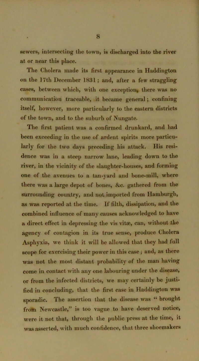 sewers, intersecting the town, is discharged into the river at or near this place. The Cholera made its first appearance in Haddington on the 17th December 1831 ; and, after a few straggling cases, between which, with one exception* there was no communication traceable, it became general; confining itself, however, more particularly to the eastern districts ol the town, and to the suburb of Nungate. The first patient was a confirmed drunkard, and had been exceeding in the use of ardent spirits more particu- larly for the two days preceding his attack. Ilis resi- dence was in a steep narrow lane, leading down to tho river, in the vicinity of the slaughter-houses, and forming one of the avenues to a tan-yard and bone-mill, where there was a large depot of bones, &c. gathered from the surrounding country, and nut imported from Hamburgh, as was reported at the time. If filth, dissipation, and the combined influence of many causes acknowledged to have a direct effect in depressing the vis vitae, can, without the agency of contagion in its true sense, produce Cholera Asphyxia, we think it will be allowed that they had full scope for exercising their power in this case ; and, as there was not the most distant probability of the man having come in contact with any one labouring under the disease, or from the infected districts, we may certainly be justi- fied in concluding, that the first case in Haddington wras sporadic. The assertion that the disease wras “ brought from Newcastle,” is too vague to have deserved notice, were it not that, through the public press at the time, it was asserted, with much confidence, that three shoemakers
