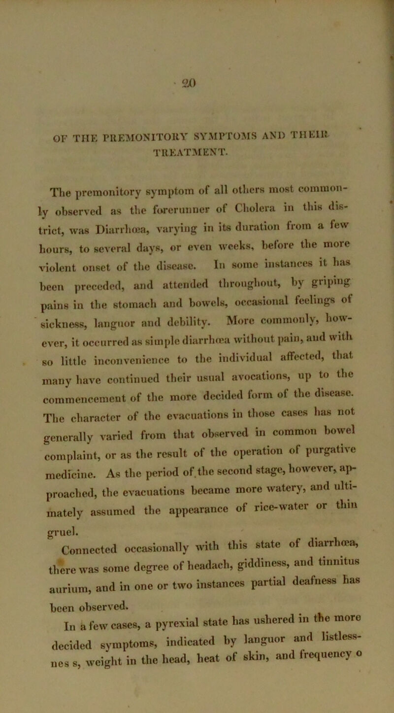 OF THE PREMONITORY SYMPTOMS AN1) THEIR TREATMENT. The premonitory symptom of all others most common- ly observed as the forerunner of Cholera in this dis- trict, was Diarrhoea, varying in its duration from a few hours, to several days, or even weeks, before the more violent onset of the disease. In some instances it lias been preceded, and attended throughout, by griping pains in the stomach and bowels, occasional feelings of sickness, languor and debility. More commonly, lion ever, it occurred as simple diarrhoea without pain, and with so little inconvenience to the individual affected, that many have continued their usual avocations, up to the commencement of the more decided form of the disease. The character of the evacuations in those cases has not generally varied from that observed in common bowel complaint, or as the result of the operation of purgative medicine. As the period of the second stage, however, ap- proached, the evacuations became more watery, and ulti- mately assumed the appearance of rice-water or thin gruel. Connected occasionally with this state of diarrhoea, there was some degree of headach, giddiness, and tinnitus aurium, and in one or two instances partial deafness has been observed. In a few cases, a pyrexial state has ushered in the more decided symptoms, indicated hy languor and listless- ues s, weight in the head, heat of skin, and frequency o