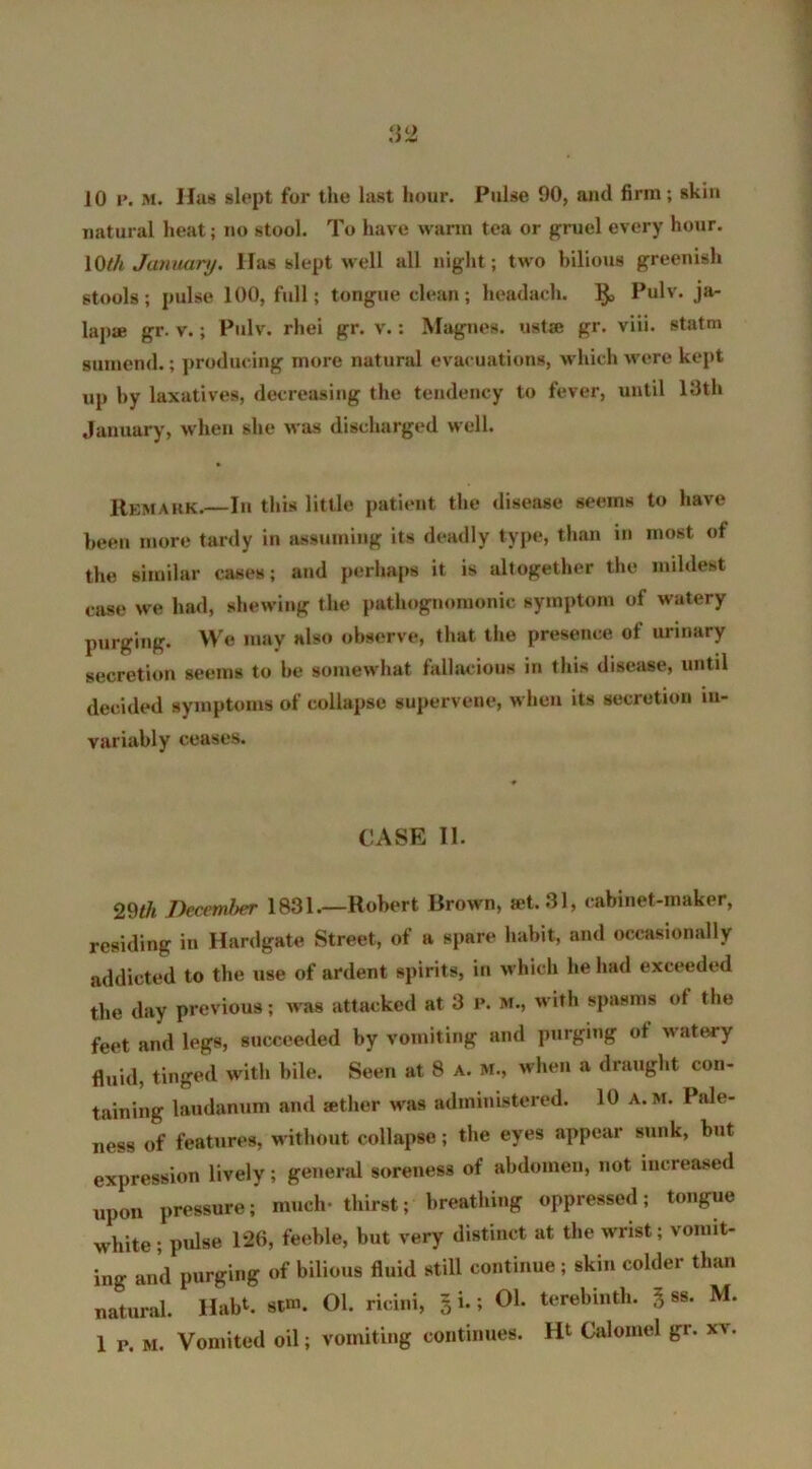 10 I*. M. Has slept for the last hour. Pulse 90, and firm; skin natural heat; no stool. To have warm tea or gruel every hour. 10 th January. Has slept well all night; two bilious greenish stools; pulse 100, full; tongue clean; headach. 1$, Pulv. ja- lap* gr. v.; Pulv. rhei gr. v.: Magnes. ust» gr. viii. statm gumend.; producing more natural evacuations, which were kept up by laxatives, decreasing the tendency to fever, until 13th January, when she was discharged well. Remark.—In this little patient the disease seems to have been more tardy in assuming its deadly type, than in most ot the similar cases; and perhaps it is altogether the mildest case we had, shewing the pathognomonic symptom of watery purging. We may also observe, that the presence of urinary secretion seems to be somewhat fallacious in this disease, until decided symptoms of collapse supervene, when its secretion in- variably ceases. CASE 11. 29^ December 1831.—Robert Brown, set. 31, cabinet-maker, residing in Hardgate Street, of a spare habit, and occasionally addicted to the use of ardent spirits, in which he had exceeded the day previous; was attacked at 3 p. m., with spasms of the feet and legs, succeeded by vomiting and purging of w atery fluid, tinged with bile. Seen at 8 a. m., when a draught con- taining laudanum and sether was administered. 10 a. m. Pale- ness of features, without collapse; the eyes appear sunk, but expression lively; general soreness of abdomen, not increased upon pressure; much- thirst; breathing oppressed; tongue white; pulse 126, feeble, but very distinct at the wrist; vomit- ing and purging of bilious fluid still continue ; skin colder than natural. Hab1. stm. 01. ricini, 3 i.; 01. terebinth. 3 ss. M. 1 p. m. Vomited oil; vomiting continues. Ht Calomel gr. xv.